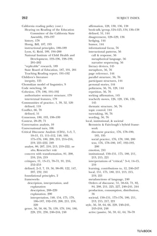 262
California reading policy (cont.)
Hearing on Reading of the Education
Committee of the California State
Assembly, 193–197
history, 178
Honig, Bill, 187, 193
instructional principles, 188–189
Lyon, G. Reid, 189, 194–200
National Institute of Child Health and
Development, 193–196, 198–199,
201–202
“replicable” research, 189
State Board of Education, 187, 191, 201
Teaching Reading report, 191–192
Children’s literature
inequity, 125
Chomskian model of linguistics, 9
Code switching, 58
Cohesion, 179, 186, 191–192
authoritative sentence structure, 179
intertextual features, 179
Communities of practice, 1, 39, 52, 120
defined, 118
Conflict, 66, 70
defined, 51
Consensus, 180, 193, 198–199
Context, 28–29, 71
Conversation analysis, 10
Conversational turn, 106
Critical Discourse Analysis (CDA), 1–3, 7,
10–11, 15, 111–112, 148, 169,
175–176, 180, 208, 211, 214–216,
219, 221–222, 249
analyst, 80, 207, 210, 213, 219–222; see
also, Researcher role
concern with transformation, 81, 208,
210, 216, 219
critiques, 11, 13–15, 70–71, 91, 216,
252–253
defined, 2–3, 7, 19, 56, 98–99, 122, 147,
207, 232, 241
foundational principles, 2
frameworks
description, interpretation, and
explanation
description, 208–220
explanation, 200
interpretation, 148, 154, 175, 179,
186–187, 192–193, 208, 211, 218,
220
genre, 56, 58, 66, 76, 139, 179, 184, 186,
228, 231, 238, 240–244, 248

SUBJECT INDEX
affirmation, 128, 130, 136, 138
book talk/group, 124–125, 134, 136–138
defined, 51, 144
disagreement, 128–129, 136
hedging, 144
humor, 144
informational focus, 76
interactional patterns, 56
call & response, 56
metaphorical language, 56
narrative sequencing, 56
literacy devices, 145
metaphors, 56, 76
page reference, 144
parallel structure, 56, 76
participant structures, 144
personal stories, 144
politeness, 56, 76, 128, 144
repetition, 56, 76
seeking affirmation, 145
teacherly moves, 126, 128, 136, 138,
145
thematic structure, 56, 76
topic control, 144
turn-taking, 56, 76
wording, 56, 76
local, institutional, & societal
Bernstein & Fairclough’s hybrid framework
discourse practice, 176, 178–180,
185, 195
social practice, 176, 178, 180, 200
text, 176, 178–180, 187, 192–193,
200
emotion, 241
institutional, 150–151, 175, 180, 211,
213, 215, 221
interpretations of “critical,” 3–4, 14–15,
210
learning, contributions to, 12, 246–247
local, 151, 175, 180, 211, 213, 215,
219, 221
metafunctions of language, 240
Orders of discourse, 51, 58–64, 71, 82,
84, 208, 211, 225, 227, 240–241, 244
production, consumption, distribution,
56
societal, 150–151, 175–176, 180, 211,
213, 215, 217, 221
style, 56, 58, 64, 66, 228, 240–241,
243–244, 248
active/passive, 56, 59, 61, 64, 76–78

TLFeBOOK

 