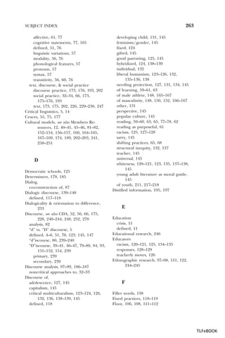 263

SUBJECT INDEX
affective, 61, 77
cognitive statements, 77, 165
defined, 51, 76
linguistic variations, 57
modality, 56, 76
phonological features, 57
pronoun, 57
syntax, 57
transitivity, 56, 60, 76
text, discourse, & social practice
discourse practice, 173, 176, 193, 202
social practice, 32–34, 66, 173,
175–176, 193
text, 173, 175, 202, 226, 229–230, 247
Critical linguistics, 5, 14
Cruces, 55, 75, 177
Cultural models, see also Members Resources, 12, 40–41, 45–46, 81–82,
152–154, 156–157, 160, 164–165,
167–169, 174, 189, 202–203, 241,
250–251

D
Democratic schools, 125
Determiners, 179, 185
Dialog,
co-construction of, 87
Dialogic discourse, 139–140
defined, 117–118
Dialogicality & orientation to difference,
233
Discourse, see also CDA, 52, 56, 66, 175,
228, 240–244, 248, 252, 278
analysis, 82
“d” vs. “D” discourse, 5
defined, 4–6, 51, 76, 123, 145, 147
“d”iscourse, 80, 239–240
“D”iscourse, 39–41, 46–47, 79–80, 84, 93,
151–152, 154, 239
primary, 239
secondary, 239
Discourse analysis, 97–99, 186–187
noncritical approaches to, 32–33
Discourse of,
adolescence, 127, 145
capitalism, 145
critical multiculturalism, 123–124, 126,
132, 136, 138–139, 145
defined, 118

developing child, 131, 145
feminism/gender, 145
fixed, 124
gifted, 145
good parenting, 125, 145
hybridized, 124, 138–139
individual, 132
liberal humanism, 123–126, 132,
135–136, 138
needing protection, 127, 131, 134, 145
of learning, 59–61, 63
of male athlete, 148, 165–167
of masculinity, 148, 150, 152, 166–167
other, 131
perspective, 145
popular culture, 145
reading, 59–60, 63, 65, 77–78, 62
reading as purposeful, 61
racism, 125, 127–128
savvy, 145
shifting practices, 65, 68
structural inequity, 132, 137
teacher, 145
universal, 145
whiteness, 120–121, 123, 135, 137–138,
145
young adult literature as moral guide,
145
of youth, 211, 217–218
Distilled information, 195, 197

E
Education
crisis, 11
defined, 11
Educational research, 246
Educators
racism, 120–121, 125, 134–135
responses, 128–129
teacherly moves, 126
Ethnographic research, 97–98, 111, 122,
244–245

F
Filler words, 138
Fixed practices, 118–119
Floor, 106, 108, 111–112

TLFeBOOK

 