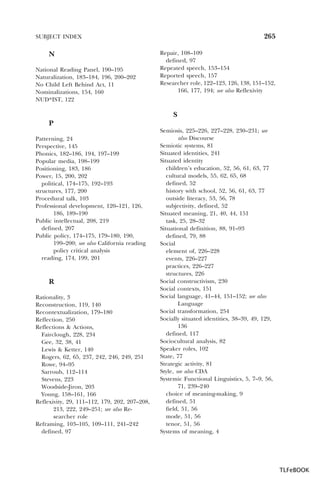 265

SUBJECT INDEX

N
National Reading Panel, 190–195
Naturalization, 183–184, 196, 200–202
No Child Left Behind Act, 11
Nominalizations, 154, 160
NUD*IST, 122

Repair, 108–109
defined, 97
Repeated speech, 153–154
Reported speech, 157
Researcher role, 122–123, 126, 138, 151–152,
166, 177, 194; see also Reflexivity

S
P
Patterning, 24
Perspective, 145
Phonics, 182–186, 194, 197–199
Popular media, 198–199
Positioning, 183, 186
Power, 15, 200, 202
political, 174–175, 192–193
structures, 177, 200
Procedural talk, 103
Professional development, 120–121, 126,
186, 189–190
Public intellectual, 208, 219
defined, 207
Public policy, 174–175, 179–180, 190,
199–200; see also California reading
policy critical analysis
reading, 174, 199, 201

R
Rationality, 3
Reconstruction, 119, 140
Recontextualization, 179–180
Reflection, 250
Reflections & Actions,
Fairclough, 228, 234
Gee, 32, 38, 41
Lewis & Ketter, 140
Rogers, 62, 65, 237, 242, 246, 249, 251
Rowe, 94–95
Sarroub, 112–114
Stevens, 223
Woodside-Jiron, 203
Young, 158–161, 166
Reflexivity, 29, 111–112, 179, 202, 207–208,
213, 222, 249–251; see also Researcher role
Reframing, 103–105, 109–111, 241–242
defined, 97

Semiosis, 225–226, 227–228, 230–231; see
also Discourse
Semiotic systems, 81
Situated identities, 241
Situated identity
children’s education, 52, 56, 61, 63, 77
cultural models, 55, 62, 65, 68
defined, 52
history with school, 52, 56, 61, 63, 77
outside literacy, 53, 56, 78
subjectivity, defined, 52
Situated meaning, 21, 40, 44, 151
task, 25, 28–32
Situational definition, 88, 91–93
defined, 79, 88
Social
element of, 226–228
events, 226–227
practices, 226–227
structures, 226
Social constructivism, 230
Social contexts, 151
Social language, 41–44, 151–152; see also
Language
Social transformation, 254
Socially situated identities, 38–39, 49, 129,
136
defined, 117
Sociocultural analysis, 82
Speaker roles, 102
State, 77
Strategic activity, 81
Style, see also CDA
Systemic Functional Linguistics, 5, 7–9, 56,
71, 239–240
choice of meaning-making, 9
defined, 51
field, 51, 56
mode, 51, 56
tenor, 51, 56
Systems of meaning, 4

TLFeBOOK

 