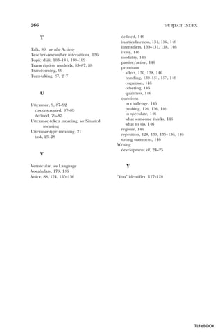 266

SUBJECT INDEX

T
Talk, 80; see also Activity
Teacher–researcher interactions, 126
Topic shift, 103–104, 108–109
Transcription methods, 83–87, 88
Transforming, 99
Turn-taking, 87, 217

U
Utterance, 9, 87–92
co-constructed, 87–89
defined, 79–87
Utterance-token meaning, see Situated
meaning
Utterance-type meaning, 21
task, 25–28

V
Vernacular, see Language
Vocabulary, 179, 186
Voice, 88, 124, 135–136

defined, 146
inarticulateness, 134, 136, 146
intensifiers, 130–131, 138, 146
irony, 146
modality, 146
passive/active, 146
pronouns
affect, 130, 138, 146
bonding, 130–131, 137, 146
cognition, 146
othering, 146
qualifiers, 146
questions
to challenge, 146
probing, 126, 136, 146
to speculate, 146
what someone thinks, 146
what to do, 146
register, 146
repetition, 128, 130, 135–136, 146
strong statement, 146
Writing
development of, 24–25

Y
“You” identifier, 127–128

TLFeBOOK

 