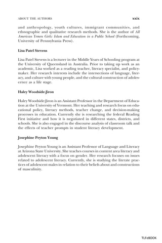 ABOUT THE AUTHORS

xxix

and anthropology, youth cultures, immigrant communities, and
ethnographic and qualitative research methods. She is the author of All
American Yemen Girls: Islam and Education in a Public School (Forthcoming,
University of Pennsylvania Press).
Lisa Patel Stevens
Lisa Patel Stevens is a lecturer in the Middle Years of Schooling program at
the University of Queensland in Australia. Prior to taking up work as an
academic, Lisa worked as a reading teacher, literacy specialist, and policymaker. Her research interests include the intersections of language, literacy, and culture with young people, and the cultural construction of adolescence as a life stage.
Haley Woodside-Jiron
Haley Woodside-Jiron is an Assistant Professor in the Department of Education at the University of Vermont. Her teaching and research focus on educational policy, literacy methods, teacher change, and decision-making
processes in education. Currently she is researching the federal Reading
First initiative and how it is negotiated in different states, districts, and
schools. She is also engaged in the discourse analysis of classroom talk and
the effects of teacher prompts in student literacy development.
Josephine Peyton Young
Josephine Peyton Young is an Assistant Professor of Language and Literacy
at Arizona State University. She teaches courses in content area literacy and
adolescent literacy with a focus on gender. Her research focuses on issues
related to adolescent literacy. Currently, she is studying the literate practices of adolescent males in relation to their beliefs about and constructions
of masculinity.

TLFeBOOK

 