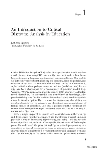 Chapter

1

An Introduction to Critical
Discourse Analysis in Education
Rebecca Rogers
Washington University in St. Louis

Critical Discourse Analysis (CDA) holds much promise for educational research. Researchers using CDA can describe, interpret, and explain the relationships among language and important educational issues. One such issue is the current relationship among the economy, national policies, and
educational practices. In what Gee and the New Literacy Scholars refer to
as fast capitalism, the top–down model of business (and classroom) leadership has been abandoned for a “community of practice” model (e.g.,
Wenger, 1998; Wenger, McDermott, & Snyder, 2002) characterized by flattened hierarchies, the construction and distribution of knowledge, joint
problem solving, and flexible and creative workers. Many new literacy classrooms fit this description. There is also a back-to-the-basics backlash at national and state levels—to return to an educational system reminiscent of
factory models of education. Gee (2001) pointed out the contradictions
embedded in such policies, especially when the world of work is moving in
the opposite direction.
CDA is amply prepared to handle such contradictions as they emerge
and demonstrate how they are enacted and transformed through linguistic
practices in ways of interacting, representing, and being. Locating such relationships are at the heart of a CDA agenda, but are often difficult to pinpoint. To understand the power–knowledge relationships operating in a
committee on special education meeting or in a second-grade classroom,
analysts need to understand the relationship between language form and
function, the history of the practices that construct present-day practices,
1
TLFeBOOK

 