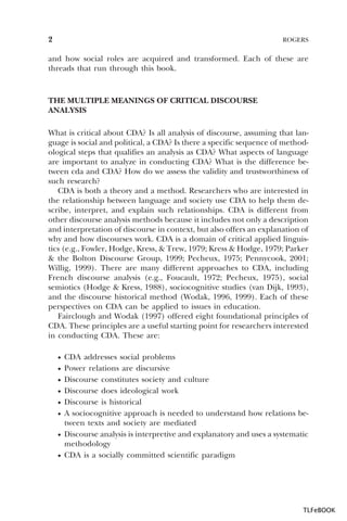 2

ROGERS

and how social roles are acquired and transformed. Each of these are
threads that run through this book.

THE MULTIPLE MEANINGS OF CRITICAL DISCOURSE
ANALYSIS
What is critical about CDA? Is all analysis of discourse, assuming that language is social and political, a CDA? Is there a specific sequence of methodological steps that qualifies an analysis as CDA? What aspects of language
are important to analyze in conducting CDA? What is the difference between cda and CDA? How do we assess the validity and trustworthiness of
such research?
CDA is both a theory and a method. Researchers who are interested in
the relationship between language and society use CDA to help them describe, interpret, and explain such relationships. CDA is different from
other discourse analysis methods because it includes not only a description
and interpretation of discourse in context, but also offers an explanation of
why and how discourses work. CDA is a domain of critical applied linguistics (e.g., Fowler, Hodge, Kress, & Trew, 1979; Kress & Hodge, 1979; Parker
& the Bolton Discourse Group, 1999; Pecheux, 1975; Pennycook, 2001;
Willig, 1999). There are many different approaches to CDA, including
French discourse analysis (e.g., Foucault, 1972; Pecheux, 1975), social
semiotics (Hodge & Kress, 1988), sociocognitive studies (van Dijk, 1993),
and the discourse historical method (Wodak, 1996, 1999). Each of these
perspectives on CDA can be applied to issues in education.
Fairclough and Wodak (1997) offered eight foundational principles of
CDA. These principles are a useful starting point for researchers interested
in conducting CDA. These are:
·
·
·
·
·
·
·
·

CDA addresses social problems
Power relations are discursive
Discourse constitutes society and culture
Discourse does ideological work
Discourse is historical
A sociocognitive approach is needed to understand how relations between texts and society are mediated
Discourse analysis is interpretive and explanatory and uses a systematic
methodology
CDA is a socially committed scientific paradigm

TLFeBOOK

 
