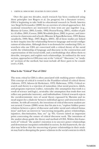 1.

CRITICAL DISCOURSE ANALYSIS IN EDUCATION

3

Over the past two decades, much research has been conducted using
these principles (see Rogers et al. [in progress] for a literature review).
CDA is beginning to take hold in educational research in North America
(see Siegel & Fernandez [2000] for an overview of critical approaches). Educational researchers are interested in how texts are put together (e.g.,
Bloome & Carter, 2001; Lemke, 1992; Peyton-Young, 2001), studies of policy (Collins, 2001; Corson, 2000; Woodside-Jiron, 2002, in press), and interactions in classrooms and schools (Bloome & Egan-Robertson, 1993; Kumaravadivelu, 1999; Moje, 1997; Rogers, 2003). All of these studies are linked
in their inquiry into the relationship between language and social configurations of education. Although there is no formula for conducting CDA, researchers who use CDA are concerned with a critical theory of the social
world, the relationship of language and discourse in the construction and
representation of this social world, and a methodology that allows them to
describe, interpret, and explain such relationships. As outlined in the next
section, approaches to CDA may vary at the “critical,” “discourse,” or “analysis” sections of the method, but must include all three parts to be considered a CDA.
What Is the “Critical” Part of CDA?
The term critical in CDA is often associated with studying power relations.
This concept of critical is rooted in the Frankfurt school of critical theory
(Adorno, 1973; Adorno & Horkeimer, 1972; Habermas, 1976). Critical research and theory is a rejection of naturalism (that social practices, labels,
and programs represent reality), rationality (the assumption that truth is a
result of science and logic), neutrality (the assumption that truth does not
reflect any particular interests), and individualism. Critical research rejects
the overdeterministic view of social theory espoused by Marxists and instead argues for a dialectic between individual agency and structural determinism. As with all research, the intentions of critical discourse analysts are
not neutral. Corson (2000) wrote that his aim is to, “explore hidden power
relations between a piece of discourse and wider social and cultural formations” and have an interest in “uncovering inequality, power relationships,
injustices, discrimination, bias, etc” (p. 95). Corson raised an important
point concerning the nature of critical discourse work. The intentions of
the analyst always guide the theory and method of CDA. Within this framework of “critical,” the analyst’s intention is to uncover power relationships
and demonstrate inequities embedded in society. In this framework, the analyst may believe that the uncovering of power relationships in their analysis may lead to disrupting the power relations in the social contexts in which

TLFeBOOK

 