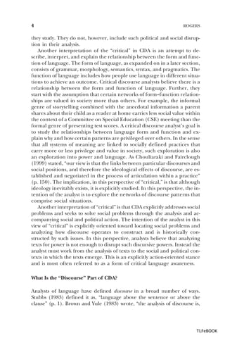4

ROGERS

they study. They do not, however, include such political and social disruption in their analysis.
Another interpretation of the “critical” in CDA is an attempt to describe, interpret, and explain the relationship between the form and function of language. The form of language, as expanded on in a later section,
consists of grammar, morphology, semantics, syntax, and pragmatics. The
function of language includes how people use language in different situations to achieve an outcome. Critical discourse analysts believe there is a
relationship between the form and function of language. Further, they
start with the assumption that certain networks of form–function relationships are valued in society more than others. For example, the informal
genre of storytelling combined with the anecdotal information a parent
shares about their child as a reader at home carries less social value within
the context of a Committee on Special Education (CSE) meeting than the
formal genre of presenting test scores. A critical discourse analyst’s goal is
to study the relationships between language form and function and explain why and how certain patterns are privileged over others. In the sense
that all systems of meaning are linked to socially defined practices that
carry more or less privilege and value in society, such exploration is also
an exploration into power and language. As Chouliaraki and Fairclough
(1999) stated, “our view is that the links between particular discourses and
social positions, and therefore the ideological effects of discourse, are established and negotiated in the process of articulation within a practice”
(p. 150). The implication, in this perspective of “critical,” is that although
ideology inevitably exists, it is explicitly studied. In this perspective, the intention of the analyst is to explore the networks of discourse patterns that
comprise social situations.
Another interpretation of “critical” is that CDA explicitly addresses social
problems and seeks to solve social problems through the analysis and accompanying social and political action. The intention of the analyst in this
view of “critical” is explicitly oriented toward locating social problems and
analyzing how discourse operates to construct and is historically constructed by such issues. In this perspective, analysts believe that analyzing
texts for power is not enough to disrupt such discursive powers. Instead the
analyst must work from the analysis of texts to the social and political contexts in which the texts emerge. This is an explicitly action-oriented stance
and is most often referred to as a form of critical language awareness.
What Is the “Discourse” Part of CDA?
Analysts of language have defined discourse in a broad number of ways.
Stubbs (1983) defined it as, “language above the sentence or above the
clause” (p. 1). Brown and Yule (1983) wrote, “the analysis of discourse is,

TLFeBOOK

 