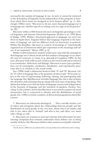 1.

CRITICAL DISCOURSE ANALYSIS IN EDUCATION

5

necessarily, the analysis of language in use. As such, it cannot be restricted
to the description of linguistic forms independent of the purposes or functions which these forms are designed to serve human affairs” (p. 1). Fairclough (1992a) wrote, “Discourse is, for me, more than just language use: it
is language use, whether speech or writing, seen as a type of social practice”
(p. 28).1
Discourse within a CDA framework traces its linguistic genealogy to critical linguistics and systemic functional linguistics (Fowler et al., 1979; Kress
& Hodge, 1979). Within a functional approach to language (an area I address in depth later), linguists believe that language responds to the functions of language use and has different work (or functions) to perform.
Within this discipline, discourse is a system of meanings or “systematically
organized set of statements which give expression to the meanings and values of an institution” (Kress, 1985, p. 6).
Within a CDA framework, analysts of discourse start with the assumption
that language use is always social and that analyses of language occur above
the unit of a sentence or clause (e.g., Jaworski & Coupland, 1999). In this
view, discourse both reflects and constructs the social world and is referred
to as constitutive, dialectical, and dialogic. Discourse is never just a product,
but a set of consumptive, productive, distributive, and reproductive processes that is in relation to the social world.
Gee (1996) made a distinction between little “d” and “D” discourse. Little “d” refers to language bits or the grammar of what is said. “D”iscourse refers to the ways of representing, believing, valuing, and participating with
the language bits. Big Discourse includes language bits, but it also includes
the identities and meanings that go along with such ways of speaking. This
distinction helps us see that the form of language cannot exist independent
of the function of language and the intention of speakers. Further, Gee
(chap. 2, this volume) asserts that Discourse is not merely a pattern of social
interactions, but is connected to identity and the distribution of social
goods. Gee (1996) set forth a number of theoretical propositions about Discourses:
1. Discourses are inherently ideological. . . . They crucially involve a set
of values and viewpoints about the relationships between people and the
distribution of social goods, at the very least, about who is an insider and
who is not, often who is “normal” and who is not, and often, too, many
other things as well.
2. Discourses are resistant to internal criticism and self-scrutiny because
uttering viewpoints that seriously undermine them defines one as being
outside of them. The Discourse defines what counts as acceptable criticism.
1

1See K. Sawyer (2002) for an analysis of the concept of discourse within Foucault’s writing.

TLFeBOOK

 