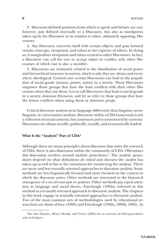6

ROGERS

3. Discourse-defined positions from which to speak and behave are not,
however, just defined internally to a Discourse, but also as standpoints
taken up by the Discourse in its relation to other, ultimately opposing, Discourses.
4. Any Discourse concerns itself with certain objects and puts forward
certain concepts, viewpoints, and values at the expense of others. In doing
so, it marginalizes viewpoints and values central to other Discourses. In fact,
a Discourse can call for one to accept values in conflict with other Discourses of which one is also a member.
5. Discourses are intimately related to the distribution of social power
and hierarchical structure in society, which is why they are always and everywhere ideological. Control over certain Discourses can lead to the acquisition of social goods (money, power, status) in a society. These Discourses
empower those groups that have the least conflicts with their other Discourses when they use them. Let us call Discourses that lead to social goods
in a society dominant Discourses, and let us refer to those groups that have
the fewest conflicts when using them as dominant groups.
Critical discourse analysts treat language differently than linguists, sociolinguists, or conversation analysts. Discourse within a CDA framework is not
a reflection of social contexts, but constructs and is constructed by contexts.
Discourses are always socially, politically, racially, and economically loaded.
What Is the “Analysis” Part of CDA?
Although there are many principles about discourse that unite the research
of CDA, there is also dissension within the community of CDA. Oftentimes
this dissension revolves around analytic procedures.2 The analytic procedures depend on what definitions of critical and discourse the analyst has
taken up as well as his or her intentions for conducting the analysis. There
are more and less textually oriented approaches to discourse analysis. Some
methods are less linguistically focused and more focused on the context in
which the discourse arises. Other methods are interested in the historical
emergence of a set of concepts or policies. Other methods pay equal attention to language and social theory. Fairclough (1992a) referred to this
method as a textually oriented approach to discourse analysis. The chapters
in this book engage in textually oriented approaches to discourse analysis.
Two of the most common sets of methodologies used by educational researchers are those of Gee (1999) and Fairclough (1992a, 1992b, 1995). As
2See also Titscher, Meyer, Wodak, and Vetter (2000) for an overview of CDA procedures
and techniques.

2

TLFeBOOK

 