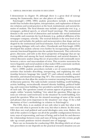 1.

CRITICAL DISCOURSE ANALYSIS IN EDUCATION

7

I demonstrate in chapter 10, although there is a great deal of synergy
among the frameworks, there are also places of conflict.
Fairclough’s (1992, 1995) analytic procedures include a three-tiered
model that includes description, interpretation, and explanation of discursive relations and social practices at the local, institutional, and societal domains of analysis. The local domain may include a particular text (e.g., a
newspaper, political speech, or school board meeting). The institutional
domain is the next level of abstraction and includes the social institutions
that enable and constrain the local domain (e.g., political affiliation of the
newspaper company, schools). The societal domain is the next level of abstraction and includes the policies and meta-narratives that shape and are
shaped by the institutional and local domains. Each of these domains is in
an ongoing dialogue with each other. Chouliaraki and Fairclough (1999)
developed this analytic scheme even further by incorporating elements of
systemic functional linguistics into the analytic framework. They referred to
genre, discourse, and style as the three properties of language that are operating within and among the local, institutional, and societal domains. A
critical discourse analyst using this set of procedures will continually move
between a micro- and macroanalysis of texts. This recursive movement between linguistic and social analysis is what makes CDA a systematic method,
rather than a haphazard analysis of discourse and power.
Gee’s (1999) analytic procedures include a set of connection-building
activities that includes describing, interpreting, and explaining the relationship between language bits (small “d”) and cultural models, situated
identities, and situated meanings (big “D”). The connection-building activities includes six that allow the analyst to construct meaning from a network
of discourse patterns. The tasks include: semiotic building, world building,
activity building, socioculturally situated identity building, political building, and connection building. Gee provided a useful list of questions to ask
of each task. The questions consist of various aspects of grammar. For example, within “semiotic building,” Gee asked the question: What sign systems are relevant (and irrelevant) in the situation? In world building, Gee
posed the question: What are the situated meanings of some of the words
and phrases that seem important in the situation? (see chap. 11 for a full
discussion of Gee’s methodology in relation to Fairclough’s).
The CDA, then, is an analysis of not only what is said, but what is left
out—not only what is present in the text, but what is absent. In this sense,
CDA does not read political and social ideologies onto texts. Rather, the
task of the analyst is to figure out all of the possible configurations between
texts, ways of representing, and ways of being, and to look for and discover
the relationships between texts and ways of being and why certain people
take up certain positions vis-à-vis situated uses of language.
There are no formulas for conducting CDA. Deciding which set of analytic procedures to use depends on the practical research situation you are

TLFeBOOK

 