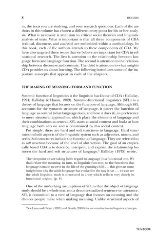 8

ROGERS

in, the texts you are studying, and your research questions. Each of the authors in this volume has chosen a different entry point for his or her analysis. What is necessary is attention to critical social theories and linguistic
analysis of texts. What is important is that all three components of CDA
(critical, discourse, and analysis) are embedded within a methodology. In
this book, each of the authors attends to these components of CDA. We
have also targeted three issues that we believe are important for CDA in educational research. The first is attention to the relationship between language form and language function. The second is attention to the relationship between discourse and contexts. The third is attention to what insights
CDA provides us about learning. The following introduces some of the important concepts that appear in each of the chapters.

THE MAKING OF MEANING: FORM AND FUNCTION
Systemic functional linguistics is the linguistic backbone of CDA (Halliday,
1994; Halliday & Hasan, 1989). Systemic-functional linguistics (SFL) is a
theory of language that focuses on the function of language. Although SFL
accounts for the syntactic structure of language, it places the function of
language as central (what language does, and how it does it), in preference
to more structural approaches, which place the elements of language and
their combinations as central. SFL starts at social context and looks at how
language both acts on and is constrained by this social context.
Put simply, there are hard and soft structures to language. Hard structures include aspects of the linguistic system such as adjectives, nouns, and
verbs. Soft structures include the function of language. They are referred to
as soft structures because of the level of abstraction. The goal of an empirically based CDA is to describe, interpret, and explain the relationship between the hard and soft structures of language.3 Halliday (1975) wrote,
The viewpoint we are taking [with regard to language] is a functional one. We
shall relate the meaning, in turn, to linguistic function, to the functions that
language is made to serve in the life of the growing child . . . this gives us some
insight into why the adult language has evolved in the way it has . . . we can see
the adult linguistic study is structured in a way which reflects very closely its
functional origins. (p. 8)

One of the underlying assumptions of SFL is that the object of language
study should be a whole text, not a decontextualized sentence or utterance.
SFL is committed to a view of language that focuses on meaning and the
choices people make when making meaning. Unlike structural aspects of
3

3See Lynn and Cleary (1993) and Goatly (2000) for an introduction to linguistic concepts.

TLFeBOOK

 