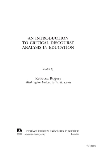 AN INTRODUCTION
TO CRITICAL DISCOURSE
ANALYSIS IN EDUCATION

Edited by

Rebecca Rogers
Washington University in St. Louis

2004

LAWRENCE ERLBAUM ASSOCIATES, PUBLISHERS
Mahwah, New Jersey
London

TLFeBOOK

 