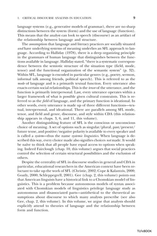 1.

CRITICAL DISCOURSE ANALYSIS IN EDUCATION

9

language systems (e.g., generative models of grammar), there are no sharp
distinctions between the system (form) and the use of language (function).
This means that the analyst can look to speech (discourse) as an artifact of
the relationship between language and structure.
The assumption that language and literacy practices are socially situated
and have underlying systems of meaning underlies an SFL approach to language. According to Halliday (1978), there is a deep organizing principle
in the grammars of human language that distinguishes between the functions available in language. Halliday stated, “there is a systematic correspondence between the semiotic structure of the situation type (field, mode,
tenor) and the functional organization of the semantic system” (p. 32).
Within SFL, language is encoded in particular genres (e.g., poetry, sermon,
informal talk among friends, political speech). This is referred to as the
mode of language and is a primarily textual function. Every utterance also
enacts certain social relationships. This is the tenor of the utterance, and the
function is primarily interpersonal. Last, every utterance operates within a
larger framework of what is possible given cultural constraints. This is referred to as the field of language, and the primary function is ideational. In
other words, every utterance is made up of three different functions—textual, interpersonal, and ideational. There are parallels among SFL mode,
tenor, and field and genre, discourse, and style within CDA (this relationship appears in chaps. 3, 6, and 11, this volume).
Another distinguishing feature of SFL is the conscious or unconscious
choice of meaning. A set of options such as singular/plural, past/present/
future tense, and positive/negative polarity is available to every speaker and
is called a system—thus the name systemic linguistics. When language is described this way, every choice made also signifies choices not made. It would
be naïve to think that all people have equal access to options when speaking. Indeed Fairclough (chap. 10, this volume) argues that social practices
control the selection of certain structural possibilities and the exclusion of
others.
Despite the centrality of SFL in discourse studies in general and CDA in
particular, educational researchers in the American context have been reluctant to take up the work of SFL (Christie, 2002; Cope & Kalantzis, 2000;
Goatly, 2000; Schleppegrell, 2001). Gee (chap. 2, this volume) points out
that American linguists have a historical link to a Chomskian model of linguistics. This is a problem because autonomous models of syntax associated with Chomskian models of linguistics privilege language study as
autonomous and disassociated parts—antithetical to the theoretical assumptions about discourse to which many analysts prescribe (see also
Gee, chap. 2, this volume). In this volume, we argue that analysts should
explicitly attend to theories of language and the relationship between
form and function.

TLFeBOOK

 