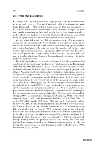 10

ROGERS

CONTEXT AND DISCOURSE
CDA starts with the assumption that language use is always inevitably constructing and constructed by social, cultural, political, and economic contexts. Fairclough (1995) outlined three contexts that are important for
CDA: local, institutional, and societal. These contexts are especially relevant to educational researchers studying the interactions between teachers
and students, curriculum documents, institutional meetings, state think
tanks charged to address current educational issues, and so on.
We may also think about the CDA making up a context. For example, in
an analysis of a conversation between a teacher and student, we may analyze
the way in which the teacher and student are interacting (genre, mode),
the relationship between them (tenor), and the way they call on larger discourses of achievement (field). This analysis of the way in which discourses
are linked together is a context. What is important to remember is that every context has a history of discourse links and practices that are chained together in particular ways.
The relationship between context and discourse has a long and tumultuous history in linguistic analysis (for a current discussion, see Blommaert,
2001; Heller, 2001; Slembrouck, 2001). For conversation analysis, context is
defined in terms of the immediate “here and now” of co-participants in a dialogue. Accordingly, the most important context for participants as well as
analysts is the linguistic one (i.e., what has been said immediately prior to
an utterance). In conversation analysis, the immediate physical context is of
equal importance to the reconstruction of the meaning of a given utterance. Yet Linell (1998) argued that, for methodological reasons articulated
most clearly in Schegeloff (1991), larger sociocultural contexts have generally been ignored in conversation analysis (CA). As a result, CA does not
pay close attention to the social and political contexts in which the everyday
interactions it chooses for analysis take place. Ethnographies of speaking
(Briggs, 1996), interactional sociolinguistics (Gumperz, 1982), forms of discourse analysis (Linell, 1998; Rommetviet & Blakar, 1979; Scollon, 2001), as
well as CDA (Fairclough, 1995; Gee, 1999) have used CA methods. Indeed
to carry out CDA, the analyst must attend to traditional conversation analysis. These analyses have extended the account of what constitutes meaningful contextual resources (Linell, 1998) to include some of the culturally,
historically, and institutionally situated affordances and constraints on ways
of speaking that shape speakers’ meaning-making activity (see Jaworski &
Coupland [1999] for an overview of approaches). CDA, in contrast, although making social and political analyses and claims, has often been
critiqued for decontextualizing the discourse analyses, erring by either attending to social theory or detailed linguistic analyses (Widdowson, 1998).
Blommaert (2001) stated,

TLFeBOOK

 