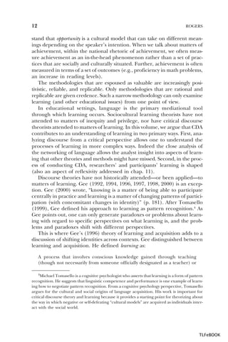 12

ROGERS

stand that opportunity is a cultural model that can take on different meanings depending on the speaker’s intention. When we talk about matters of
achievement, within the national rhetoric of achievement, we often measure achievement as an in-the-head phenomenon rather than a set of practices that are socially and culturally situated. Further, achievement is often
measured in terms of a set of outcomes (e.g., proficiency in math problems,
an increase in reading levels).
The methodologies that are espoused as valuable are increasingly positivistic, reliable, and replicable. Only methodologies that are rational and
replicable are given credence. Such a narrow methodology can only examine
learning (and other educational issues) from one point of view.
In educational settings, language is the primary mediational tool
through which learning occurs. Sociocultural learning theorists have not
attended to matters of inequity and privilege, nor have critical discourse
theorists attended to matters of learning. In this volume, we argue that CDA
contributes to an understanding of learning in two primary ways. First, analyzing discourse from a critical perspective allows one to understand the
processes of learning in more complex ways. Indeed the close analysis of
the networking of language allows the analyst insight into aspects of learning that other theories and methods might have missed. Second, in the process of conducting CDA, researchers’ and participants’ learning is shaped
(also an aspect of reflexivity addressed in chap. 11).
Discourse theories have not historically attended—or been applied—to
matters of learning. Gee (1992, 1994, 1996, 1997, 1998, 2000) is an exception. Gee (2000) wrote, “knowing is a matter of being able to participate
centrally in practice and learning is a matter of changing patterns of participation (with concomitant changes in identity)” (p. 181). After Tomasello
(1999), Gee defined his approach to learning as pattern recognition.4 As
Gee points out, one can only generate paradoxes or problems about learning with regard to specific perspectives on what learning is, and the problems and paradoxes shift with different perspectives.
This is where Gee’s (1996) theory of learning and acquisition adds to a
discussion of shifting identities across contexts. Gee distinguished between
learning and acquisition. He defined learning as:
A process that involves conscious knowledge gained through teaching
(though not necessarily from someone officially designated as a teacher) or
4Michael Tomasello is a cognitive psychologist who asserts that learning is a form of pattern
recognition. He suggests that linguistic competence and performance is one example of learning how to negotiate pattern recognition. From a cognitive psychology perspective, Tomasello
argues for the cultural and social origins of language acquisition. His work is important for
critical discourse theory and learning because it provides a starting point for theorizing about
the way in which negative or self-defeating “cultural models” are acquired as individuals interact with the social world.

4

TLFeBOOK

 