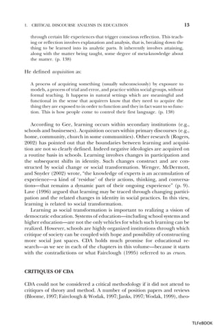 1.

CRITICAL DISCOURSE ANALYSIS IN EDUCATION

13

through certain life experiences that trigger conscious reflection. This teaching or reflection involves explanation and analysis, that is, breaking down the
thing to be learned into its analytic parts. It inherently involves attaining,
along with the matter being taught, some degree of meta-knowledge about
the matter. (p. 138)

He defined acquisition as:
A process of acquiring something (usually subconsciously) by exposure to
models, a process of trial and error, and practice within social groups, without
formal teaching. It happens in natural settings which are meaningful and
functional in the sense that acquirers know that they need to acquire the
thing they are exposed to in order to function and they in fact want to so function. This is how people come to control their first language. (p. 138)

According to Gee, learning occurs within secondary institutions (e.g.,
schools and businesses). Acquisition occurs within primary discourses (e.g.,
home, community, church in some communities). Other research (Rogers,
2002) has pointed out that the boundaries between learning and acquisition are not so clearly defined. Indeed negative ideologies are acquired on
a routine basis in schools. Learning involves changes in participation and
the subsequent shifts in identity. Such changes construct and are constructed by social change or social transformation. Wenger, McDermott,
and Snyder (2002) wrote, “the knowledge of experts is an accumulation of
experience—a kind of ‘residue’ of their actions, thinking, and conversations—that remains a dynamic part of their ongoing experience” (p. 9).
Lave (1996) argued that learning may be traced through changing participation and the related changes in identity in social practices. In this view,
learning is related to social transformation.
Learning as social transformation is important to realizing a vision of
democratic education. Systems of education—including school systems and
higher education—are not the only vehicles for which such learning can be
realized. However, schools are highly organized institutions through which
critique of society can be coupled with hope and possibility of constructing
more social just spaces. CDA holds much promise for educational research—as we see in each of the chapters in this volume—because it starts
with the contradictions or what Fairclough (1995) referred to as cruces.

CRITIQUES OF CDA
CDA could not be considered a critical methodology if it did not attend to
critiques of theory and method. A number of position papers and reviews
(Bloome, 1997; Fairclough & Wodak, 1997; Janks, 1997; Wodak, 1999), theo-

TLFeBOOK

 