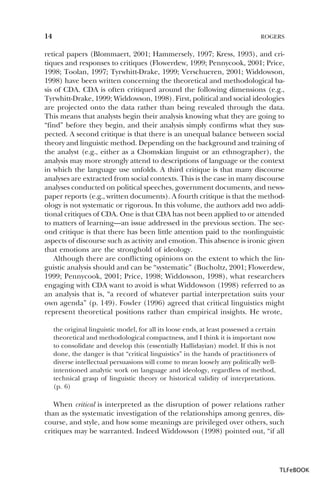 14

ROGERS

retical papers (Blommaert, 2001; Hammersely, 1997; Kress, 1993), and critiques and responses to critiques (Flowerdew, 1999; Pennycook, 2001; Price,
1998; Toolan, 1997; Tyrwhitt-Drake, 1999; Verschueren, 2001; Widdowson,
1998) have been written concerning the theoretical and methodological basis of CDA. CDA is often critiqued around the following dimensions (e.g.,
Tyrwhitt-Drake, 1999; Widdowson, 1998). First, political and social ideologies
are projected onto the data rather than being revealed through the data.
This means that analysts begin their analysis knowing what they are going to
“find” before they begin, and their analysis simply confirms what they suspected. A second critique is that there is an unequal balance between social
theory and linguistic method. Depending on the background and training of
the analyst (e.g., either as a Chomskian linguist or an ethnographer), the
analysis may more strongly attend to descriptions of language or the context
in which the language use unfolds. A third critique is that many discourse
analyses are extracted from social contexts. This is the case in many discourse
analyses conducted on political speeches, government documents, and newspaper reports (e.g., written documents). A fourth critique is that the methodology is not systematic or rigorous. In this volume, the authors add two additional critiques of CDA. One is that CDA has not been applied to or attended
to matters of learning—an issue addressed in the previous section. The second critique is that there has been little attention paid to the nonlinguistic
aspects of discourse such as activity and emotion. This absence is ironic given
that emotions are the stronghold of ideology.
Although there are conflicting opinions on the extent to which the linguistic analysis should and can be “systematic” (Bucholtz, 2001; Flowerdew,
1999; Pennycook, 2001; Price, 1998; Widdowson, 1998), what researchers
engaging with CDA want to avoid is what Widdowson (1998) referred to as
an analysis that is, “a record of whatever partial interpretation suits your
own agenda” (p. 149). Fowler (1996) agreed that critical linguistics might
represent theoretical positions rather than empirical insights. He wrote,
the original linguistic model, for all its loose ends, at least possessed a certain
theoretical and methodological compactness, and I think it is important now
to consolidate and develop this (essentially Hallidayian) model. If this is not
done, the danger is that “critical linguistics” in the hands of practitioners of
diverse intellectual persuasions will come to mean loosely any politically wellintentioned analytic work on language and ideology, regardless of method,
technical grasp of linguistic theory or historical validity of interpretations.
(p. 6)

When critical is interpreted as the disruption of power relations rather
than as the systematic investigation of the relationships among genres, discourse, and style, and how some meanings are privileged over others, such
critiques may be warranted. Indeed Widdowson (1998) pointed out, “if all

TLFeBOOK

 
