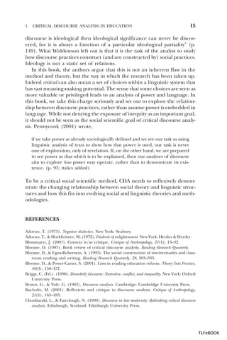 1.

CRITICAL DISCOURSE ANALYSIS IN EDUCATION

15

discourse is ideological then ideological significance can never be discovered, for it is always a function of a particular ideological partiality” (p.
149). What Widdowson left out is that it is the task of the analyst to study
how discourse practices construct (and are constructed by) social practices.
Ideology is not a static set of relations.
In this book, the authors argue that this is not an inherent flaw in the
method and theory, but the way in which the research has been taken up.
Indeed critical can also mean a set of choices within a linguistic system that
has vast meaning-making potential. The sense that some choices are seen as
more valuable or privileged leads to an analysis of power and language. In
this book, we take this charge seriously and set out to explore the relationship between discourse practices, rather than assume power is embedded in
language. While not denying the exposure of inequity as an important goal,
it should not be seen as the social scientific goal of critical discourse analysis. Pennycook (2001) wrote,
if we take power as already sociologically defined and we see our task as using
linguistic analysis of texts to show how that power is used, our task is never
one of exploration, only of revelation. If, on the other hand, we are prepared
to see power as that which is to be explained, then our analyses of discourse
aim to explore how power may operate, rather than to demonstrate its existence. (p. 93; italics added)

To be a critical social scientific method, CDA needs to reflexively demonstrate the changing relationship between social theory and linguistic structures and how this fits into evolving social and linguistic theories and methodologies.

REFERENCES
Adorno, T. (1973). Negative dialectics. New York: Seabury.
Adorno, T., & Horkheimer, M. (1972). Dialectic of enlightenment. New York: Herder & Herder.
Blommaert, J. (2001). Context is/as critique. Critique of Anthropology, 21(1), 13–32.
Bloome, D. (1997). Book review of critical discourse analysis. Reading Research Quarterly.
Bloome, D., & Egan-Robertson, A. (1993). The social construction of intertextuality and classroom reading and writing. Reading Research Quarterly, 28, 303–333.
Bloome, D., & Power-Carter, S. (2001). Lists in reading education reform. Theory Into Practice,
40(3), 150–157.
Briggs, C. (Ed.). (1996). Disorderly discourse: Narrative, conflict, and inequality. New York: Oxford
University Press.
Brown, G., & Yule, G. (1983). Discourse analysis. Cambridge: Cambridge University Press.
Bucholtz, M. (2001). Reflexivity and critique in discourse analysis. Critique of Anthropology,
21(1), 165–183.
Chouliaraki, L., & Fairclough, N. (1999). Discourse in late modernity: Rethinking critical discourse
analysis. Edinburgh, Scotland: Edinburgh University Press.

TLFeBOOK

 