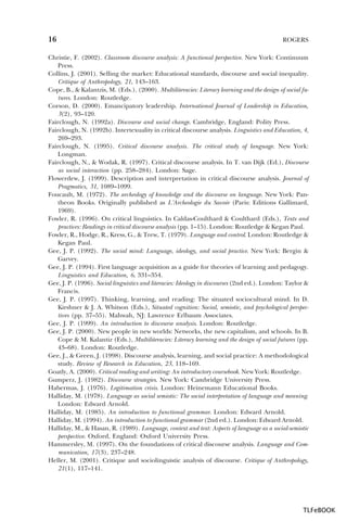 16

ROGERS

Christie, F. (2002). Classroom discourse analysis: A functional perspective. New York: Continuum
Press.
Collins, J. (2001). Selling the market: Educational standards, discourse and social inequality.
Critique of Anthropology, 21, 143–163.
Cope, B., & Kalantzis, M. (Eds.). (2000). Multiliteracies: Literacy learning and the design of social futures. London: Routledge.
Corson, D. (2000). Emancipatory leadership. International Journal of Leadership in Education,
3(2), 93–120.
Fairclough, N. (1992a). Discourse and social change. Cambridge, England: Polity Press.
Fairclough, N. (1992b). Intertexuality in critical discourse analysis. Linguistics and Education, 4,
269–293.
Fairclough, N. (1995). Critical discourse analysis. The critical study of language. New York:
Longman.
Fairclough, N., & Wodak, R. (1997). Critical discourse analysis. In T. van Dijk (Ed.), Discourse
as social interaction (pp. 258–284). London: Sage.
Flowerdew, J. (1999). Description and interpretation in critical discourse analysis. Journal of
Pragmatics, 31, 1089–1099.
Foucault, M. (1972). The archeology of knowledge and the discourse on language. New York: Pantheon Books. Originally published as L’Archeologie du Savoir (Paris: Editions Gallimard,
1969).
Fowler, R. (1996). On critical linguistics. In Caldas-Coulthard & Coulthard (Eds.), Texts and
practices: Readings in critical discourse analysis (pp. 1–15). London: Routledge & Kegan Paul.
Fowler, R., Hodge, R., Kress, G., & Trew, T. (1979). Language and control. London: Routledge &
Kegan Paul.
Gee, J. P. (1992). The social mind: Language, ideology, and social practice. New York: Bergin &
Garvey.
Gee, J. P. (1994). First language acquisition as a guide for theories of learning and pedagogy.
Linguistics and Education, 6, 331–354.
Gee, J. P. (1996). Social linguistics and literacies: Ideology in discourses (2nd ed.). London: Taylor &
Francis.
Gee, J. P. (1997). Thinking, learning, and reading: The situated sociocultural mind. In D.
Kirshner & J. A. Whitson (Eds.), Situated cognition: Social, semiotic, and psychological perspectives (pp. 37–55). Mahwah, NJ: Lawrence Erlbaum Associates.
Gee, J. P. (1999). An introduction to discourse analysis. London: Routledge.
Gee, J. P. (2000). New people in new worlds: Networks, the new capitalism, and schools. In B.
Cope & M. Kalantiz (Eds.), Multiliteracies: Literacy learning and the design of social futures (pp.
43–68). London: Routledge.
Gee, J., & Green, J. (1998). Discourse analysis, learning, and social practice: A methodological
study. Review of Research in Education, 23, 118–169.
Goatly, A. (2000). Critical reading and writing: An introductory coursebook. New York: Routledge.
Gumperz, J. (1982). Discourse strategies. New York: Cambridge University Press.
Habermas, J. (1976). Legitimation crisis. London: Heinemann Educational Books.
Halliday, M. (1978). Language as social semiotic: The social interpretation of language and meaning.
London: Edward Arnold.
Halliday, M. (1985). An introduction to functional grammar. London: Edward Arnold.
Halliday, M. (1994). An introduction to functional grammar (2nd ed.). London: Edward Arnold.
Halliday, M., & Hasan, R. (1989). Language, context and text: Aspects of language as a social-semiotic
perspective. Oxford, England: Oxford University Press.
Hammersley, M. (1997). On the foundations of critical discourse analysis. Language and Communication, 17(3), 237–248.
Heller, M. (2001). Critique and sociolinguistic analysis of discourse. Critique of Anthropology,
21(1), 117–141.

TLFeBOOK

 