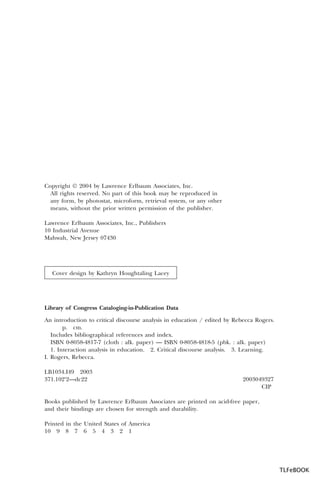 Copyright Ó 2004 by Lawrence Erlbaum Associates, Inc.
All rights reserved. No part of this book may be reproduced in
any form, by photostat, microform, retrieval system, or any other
means, without the prior written permission of the publisher.
Lawrence Erlbaum Associates, Inc., Publishers
10 Industrial Avenue
Mahwah, New Jersey 07430

Cover design by Kathryn Houghtaling Lacey

Library of Congress Cataloging-in-Publication Data
An introduction to critical discourse analysis in education / edited by Rebecca Rogers.
p. cm.
Includes bibliographical references and index.
ISBN 0-8058-4817-7 (cloth : alk. paper) — ISBN 0-8058-4818-5 (pbk. : alk. paper)
1. Interaction analysis in education. 2. Critical discourse analysis. 3. Learning.
I. Rogers, Rebecca.
LB1034.I49 2003
371.102¢2—dc22

2003049327
CIP

Books published by Lawrence Erlbaum Associates are printed on acid-free paper,
and their bindings are chosen for strength and durability.
Printed in the United States of America
10 9 8 7 6 5 4 3 2 1

TLFeBOOK

 