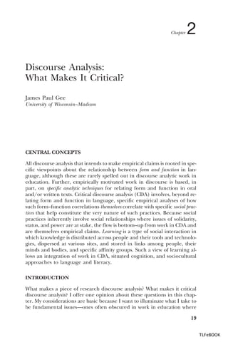 Chapter

2

Discourse Analysis:
What Makes It Critical?
James Paul Gee
University of Wisconsin–Madison

CENTRAL CONCEPTS
All discourse analysis that intends to make empirical claims is rooted in specific viewpoints about the relationship between form and function in language, although these are rarely spelled out in discourse analytic work in
education. Further, empirically motivated work in discourse is based, in
part, on specific analytic techniques for relating form and function in oral
and/or written texts. Critical discourse analysis (CDA) involves, beyond relating form and function in language, specific empirical analyses of how
such form–function correlations themselves correlate with specific social practices that help constitute the very nature of such practices. Because social
practices inherently involve social relationships where issues of solidarity,
status, and power are at stake, the flow is bottom–up from work in CDA and
are themselves empirical claims. Learning is a type of social interaction in
which knowledge is distributed across people and their tools and technologies, dispersed at various sites, and stored in links among people, their
minds and bodies, and specific affinity groups. Such a view of learning allows an integration of work in CDA, situated cognition, and sociocultural
approaches to language and literacy.
INTRODUCTION
What makes a piece of research discourse analysis? What makes it critical
discourse analysis? I offer one opinion about these questions in this chapter. My considerations are basic because I want to illuminate what I take to
be fundamental issues—ones often obscured in work in education where
19
TLFeBOOK

 