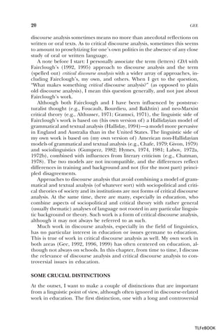 20

GEE

discourse analysis sometimes means no more than anecdotal reflections on
written or oral texts. As to critical discourse analysis, sometimes this seems
to amount to proselytizing for one’s own politics in the absence of any close
study of oral or written language.
A note before I start: I personally associate the term (letters) CDA with
Fairclough’s (1992, 1995) approach to discourse analysis and the term
(spelled out) critical discourse analysis with a wider array of approaches, including Fairclough’s, my own, and others. When I get to the question,
“What makes something critical discourse analysis?” (as opposed to plain
old discourse analysis), I mean this question generally, and not just about
Fairclough’s work.
Although both Fairclough and I have been influenced by poststructuralist thought (e.g., Foucault, Bourdieu, and Bakhtin) and neo-Marxist
critical theory (e.g., Althusser, 1971; Gramsci, 1971), the linguistic side of
Fairclough’s work is based on (his own version of) a Hallidayian model of
grammatical and textual analysis (Halliday, 1994)—a model more pervasive
in England and Australia than in the United States. The linguistic side of
my own work is based on (my own version of) American non-Hallidayian
models of grammatical and textual analysis (e.g., Chafe, 1979; Givon, 1979)
and sociolinguistics (Gumperz, 1982; Hymes, 1974, 1981; Labov, 1972a,
1972b), combined with influences from literary criticism (e.g., Chatman,
1978). The two models are not incompatible, and the differences reflect
differences in training and background and not (for the most part) principled disagreements.
Approaches to discourse analysis that avoid combining a model of grammatical and textual analysis (of whatever sort) with sociopolitical and critical theories of society and its institutions are not forms of critical discourse
analysis. At the same time, there are many, especially in education, who
combine aspects of sociopolitical and critical theory with rather general
(usually thematic) analyses of language not rooted in any particular linguistic background or theory. Such work is a form of critical discourse analysis,
although it may not always be referred to as such.
Much work in discourse analysis, especially in the field of linguistics,
has no particular interest in education or issues germane to education.
This is true of work in critical discourse analysis as well. My own work in
both areas (Gee, 1992, 1996, 1999) has often centered on education, although not always on schools. In this chapter, from time to time, I discuss
the relevance of discourse analysis and critical discourse analysis to controversial issues in education.
SOME CRUCIAL DISTINCTIONS
At the outset, I want to make a couple of distinctions that are important
from a linguistic point of view, although often ignored in discourse-related
work in education. The first distinction, one with a long and controversial

TLFeBOOK

 