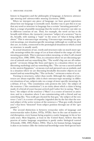 2.

DISCOURSE ANALYSIS

21

history in linguistics and the philosophy of language, is between utterancetype meaning and utterance-token meaning (Levinson, 2000).
When we interpret any piece of language, we have general expectations
about how our language is normally used. Another way to put this is to say
that any word or structure in language has a certain “meaning potential”—
that is, a range of possible meanings that the word or structure can take on
in different contexts of use. Thus, for example, the word cat has to do
broadly with felines; the (syntactic) structure “subject of a sentence” has to
do, broadly, with naming a “topic” in the sense of “what is being talked
about.” This is utterance-type meaning. Utterance-type meanings are general meanings, not situation-specific meanings (although we could say that
they are, in reality, connected to the prototypical situations in which a word
or structure is usually used).
In actual situations of use, words and structures take on much more specific meanings within the range of (or at least related to the range of) their
meaning potentials. This is utterance-token meaning, or what I call situated
meaning (Gee, 1996, 1999). Thus, in a situation where we are discussing species of animals and say something like, “The world’s big cats are all endangered,” cat means things like lions and tigers; in a situation where we are
discussing mythology and say something like, “The cat was a sacred symbol
to the ancient Egyptians,” cat means real and pictured cats as symbols; and
in a situation where we are discussing breakable decorative objects on our
mantel and say something like, “The cat broke,” cat means a statue of a cat.
Turning to structures, rather than words: Although the subjects of sentences are always topiclike (this is their utterance-type meaning) in different situations of use, subjects take on a range of more specific meanings. In
a debate, if I say, “The constitution only protects the rich,” the subject of
the sentence (“the constitution”) is an entity about which a claim is being
made; if a friend of yours has just arrived and I usher her in saying, “Mary’s
here,” the subject of the sentence (“Mary”) is a center of interest or attention; and in a situation where I am commiserating with a friend and say
something like, “You really got cheated by that guy,” the subject of the sentence (“you”) is a center of empathy (signaled also by the fact that the normal subject of the active version of the sentence—“That guy really cheated
you”—has been “demoted” from subject position through use of the “getpassive”).
The second distinction is between vernacular styles of language and
nonvernacular styles (Labov, 1972a, 1972b). Save in the case of massive social disruption, every human being acquires a native language in his or her
early years. Most linguists, at least in the United States, believe that this
process of native language acquisition is partly under biological control
(Chomsky, 1986, 1995; Pinker, 1994). That is, for human beings, language
is akin to an instinct (like the instinctual knowledge some bird species have

TLFeBOOK

 