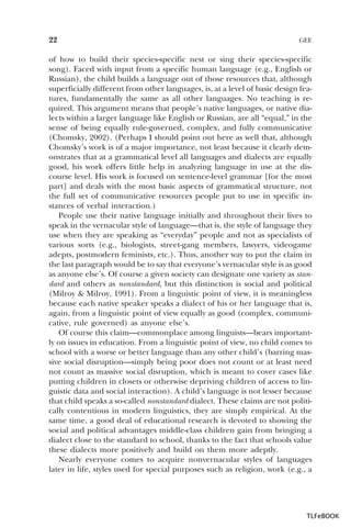 22

GEE

of how to build their species-specific nest or sing their species-specific
song). Faced with input from a specific human language (e.g., English or
Russian), the child builds a language out of those resources that, although
superficially different from other languages, is, at a level of basic design features, fundamentally the same as all other languages. No teaching is required. This argument means that people’s native languages, or native dialects within a larger language like English or Russian, are all “equal,” in the
sense of being equally rule-governed, complex, and fully communicative
(Chomsky, 2002). (Perhaps I should point out here as well that, although
Chomsky’s work is of a major importance, not least because it clearly demonstrates that at a grammatical level all languages and dialects are equally
good, his work offers little help in analyzing language in use at the discourse level. His work is focused on sentence-level grammar [for the most
part] and deals with the most basic aspects of grammatical structure, not
the full set of communicative resources people put to use in specific instances of verbal interaction.)
People use their native language initially and throughout their lives to
speak in the vernacular style of language—that is, the style of language they
use when they are speaking as “everyday” people and not as specialists of
various sorts (e.g., biologists, street-gang members, lawyers, videogame
adepts, postmodern feminists, etc.). Thus, another way to put the claim in
the last paragraph would be to say that everyone’s vernacular style is as good
as anyone else’s. Of course a given society can designate one variety as standard and others as nonstandard, but this distinction is social and political
(Milroy & Milroy, 1991). From a linguistic point of view, it is meaningless
because each native speaker speaks a dialect of his or her language that is,
again, from a linguistic point of view equally as good (complex, communicative, rule governed) as anyone else’s.
Of course this claim—commonplace among linguists—bears importantly on issues in education. From a linguistic point of view, no child comes to
school with a worse or better language than any other child’s (barring massive social disruption—simply being poor does not count or at least need
not count as massive social disruption, which is meant to cover cases like
putting children in closets or otherwise depriving children of access to linguistic data and social interaction). A child’s language is not lesser because
that child speaks a so-called nonstandard dialect. These claims are not politically contentious in modern linguistics, they are simply empirical. At the
same time, a good deal of educational research is devoted to showing the
social and political advantages middle-class children gain from bringing a
dialect close to the standard to school, thanks to the fact that schools value
these dialects more positively and build on them more adeptly.
Nearly everyone comes to acquire nonvernacular styles of languages
later in life, styles used for special purposes such as religion, work (e.g., a

TLFeBOOK

 