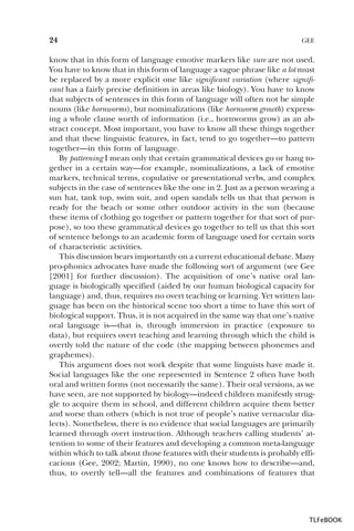 24

GEE

know that in this form of language emotive markers like sure are not used.
You have to know that in this form of language a vague phrase like a lot must
be replaced by a more explicit one like significant variation (where significant has a fairly precise definition in areas like biology). You have to know
that subjects of sentences in this form of language will often not be simple
nouns (like hornworms), but nominalizations (like hornworm growth) expressing a whole clause worth of information (i.e., hornworms grow) as an abstract concept. Most important, you have to know all these things together
and that these linguistic features, in fact, tend to go together—to pattern
together—in this form of language.
By patterning I mean only that certain grammatical devices go or hang together in a certain way—for example, nominalizations, a lack of emotive
markers, technical terms, copulative or presentational verbs, and complex
subjects in the case of sentences like the one in 2. Just as a person wearing a
sun hat, tank top, swim suit, and open sandals tells us that that person is
ready for the beach or some other outdoor activity in the sun (because
these items of clothing go together or pattern together for that sort of purpose), so too these grammatical devices go together to tell us that this sort
of sentence belongs to an academic form of language used for certain sorts
of characteristic activities.
This discussion bears importantly on a current educational debate. Many
pro-phonics advocates have made the following sort of argument (see Gee
[2001] for further discussion). The acquisition of one’s native oral language is biologically specified (aided by our human biological capacity for
language) and, thus, requires no overt teaching or learning. Yet written language has been on the historical scene too short a time to have this sort of
biological support. Thus, it is not acquired in the same way that one’s native
oral language is—that is, through immersion in practice (exposure to
data), but requires overt teaching and learning through which the child is
overtly told the nature of the code (the mapping between phonemes and
graphemes).
This argument does not work despite that some linguists have made it.
Social languages like the one represented in Sentence 2 often have both
oral and written forms (not necessarily the same). Their oral versions, as we
have seen, are not supported by biology—indeed children manifestly struggle to acquire them in school, and different children acquire them better
and worse than others (which is not true of people’s native vernacular dialects). Nonetheless, there is no evidence that social languages are primarily
learned through overt instruction. Although teachers calling students’ attention to some of their features and developing a common meta-language
within which to talk about those features with their students is probably efficacious (Gee, 2002; Martin, 1990), no one knows how to describe—and,
thus, to overtly tell—all the features and combinations of features that

TLFeBOOK

 