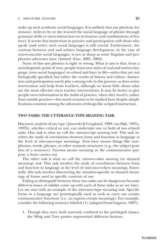 2.

DISCOURSE ANALYSIS

25

make up such academic social languages. It is unlikely that any physicist, for
instance, believes he or she learned the social language of physics through
grammar drills or overt instruction on its features and combinations of features. It seems that immersion in practice and participation with those who
speak (and write) such social languages is still crucial. Furthermore, the
contrast between oral and written language development, in the case of
nonvernacular social languages, is not as sharp as some linguists and prophonics advocates have claimed (Gee, 2001, 2002).
None of this says phonics is right or wrong. What is says is that, from a
sociolinguistic point of view, people learn new styles of oral and written language (new social languages) in school and later in life—styles that are not
biologically specified, but rather the results of history and culture. Immersion and participation surely play a strong role in this process, as does active
intervention and help from teachers, although we know little about what
are the most effective overt teacher interventions. It may be better to give
people overt information in the midst of practice, when they need it, rather
than outside practice—but much remains to be studied here despite simplifications common among the advocates of things like scripted instruction.
TWO TASKS: THE UTTERANCE -TYPE MEANING TASK
Discourse analysis of any type ( Jaworski & Coupland, 1999; van Dijk, 1997a,
1997b), whether critical or not, can undertake one or both of two related
tasks. One task is what we call the utterance-type meaning task. This task involves the study of correlations between form and function in language at
the level of utterance-type meanings. Form here means things like morphemes, words, phrases, or other syntactic structures (e.g., the subject position of a sentence). Function means meaning or the communicative purpose a form carries out.
The other task is what we call the utterance-token meaning (or situated
meaning) task. This task involves the study of correlations between form
and function in language at the level of utterance-token meanings. Essentially, this task involves discovering the situation-specific or situated meanings of forms used in specific contexts of use.
Failing to distinguish between these two tasks can be dangerous because
different issues of validity come up with each of these tasks as we see later.
Let me start with an example of the utterance-type meaning task. Specific
forms in a language are prototypically used as tools to carry out certain
communicative functions (i.e., to express certain meanings). For example,
consider the following sentence labeled (1) (adapted from Gagnon, 1987):
1. Though they were both narrowly confined to the privileged classes,
the Whig and Tory parties represented different factions.

TLFeBOOK

 