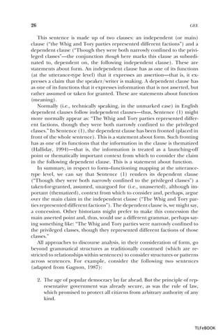 26

GEE

This sentence is made up of two clauses: an independent (or main)
clause (“the Whig and Tory parties represented different factions”) and a
dependent clause (“Though they were both narrowly confined to the privileged classes”—the conjunction though here marks this clause as subordinated to, dependent on, the following independent clause). These are
statements about form. An independent clause has as one of its functions
(at the utterance-type level) that it expresses an assertion—that is, it expresses a claim that the speaker/writer is making. A dependent clause has
as one of its functions that it expresses information that is not asserted, but
rather assumed or taken for granted. These are statements about function
(meaning).
Normally (i.e., technically speaking, in the unmarked case) in English
dependent clauses follow independent clauses—thus, Sentence (1) might
more normally appear as: “The Whig and Tory parties represented different factions, though they were both narrowly confined to the privileged
classes.” In Sentence (1), the dependent clause has been fronted (placed in
front of the whole sentence). This is a statement about form. Such fronting
has as one of its functions that the information in the clause is thematized
(Halliday, 1994)—that is, the information is treated as a launching-off
point or thematically important context from which to consider the claim
in the following dependent clause. This is a statement about function.
In summary, in respect to form–functioning mapping at the utterancetype level, we can say that Sentence (1) renders its dependent clause
(“Though they were both narrowly confined to the privileged classes”) a
taken-for-granted, assumed, unargued for (i.e., unasserted), although important (thematized), context from which to consider and, perhaps, argue
over the main claim in the independent clause (“The Whig and Tory parties represented different factions”). The dependent clause is, we might say,
a concession. Other historians might prefer to make this concession the
main asserted point and, thus, would use a different grammar, perhaps saying something like: “The Whig and Tory parties were narrowly confined to
the privileged classes, though they represented different factions of those
classes.”
All approaches to discourse analysis, in their consideration of form, go
beyond grammatical structures as traditionally construed (which are restricted to relationships within sentences) to consider structures or patterns
across sentences. For example, consider the following two sentences
(adapted from Gagnon, 1987):
2. The age of popular democracy lay far ahead. But the principle of representative government was already secure, as was the rule of law,
which promised to protect all citizens from arbitrary authority of any
kind.

TLFeBOOK

 
