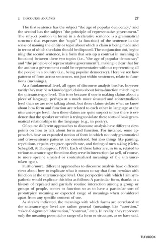 2.

DISCOURSE ANALYSIS

27

The first sentence has the subject “the age of popular democracy,” and
the second has the subject “the principle of representative government.”
The subject position (a form) in a declarative sentence is a grammatical
structure that expresses the “topic” (a function) of the sentence in the
sense of naming the entity or topic about which a claim is being made and
in terms of which the claim should be disputed. The conjunction but, beginning the second sentence, is a form that sets up a contrast in meaning (a
function) between these two topics (i.e., “the age of popular democracy”
and “the principle of representative government”), making it clear that for
the author a government could be representative without representing all
the people in a country (i.e., being popular democracy). Here we see how
patterns of form across sentences, not just within sentences, relate to functions (meanings).
At a fundamental level, all types of discourse analysis involve, however
tacitly they may be acknowledged, claims about form–function matching at
the utterance-type level. This is so because if one is making claims about a
piece of language, perhaps at a much more situated and contextualized
level than we are now talking about, but these claims violate what we know
about how form and function are related to each other in language at the
utterance-type level, then these claims are quite suspect unless there is evidence that the speaker or writer is trying to violate these sorts of basic grammatical relationships in the language (e.g., in poetry).
Of course different approaches to discourse analysis have different viewpoints on how to talk about form and function. For instance, some approaches have an expanded notion of form in which not only grammatical
and cross-sentence patterns are considered, but also things like pausing,
repetitions, repairs, eye gaze, speech rate, and timing of turn taking (Ochs,
Schegloff, & Thompson, 1997). Each of these latter are, in turn, related to
various utterance-type functions they serve in interaction (as well, of course,
to more specific situated or contextualized meanings of the utterancetoken type).
Furthermore, different approaches to discourse analysis have different
views about how to explicate what it means to say that form correlates with
function at the utterance-type level. One perspective with which I am sympathetic would explicate this idea as follows: A particular form, thanks to a
history of repeated and partially routine interaction among a group or
groups of people, comes to function so as to have a particular sort of
prototypical meaning or expected range of meanings when considered
apart from any specific context of use.
As already indicated, the meanings with which forms are correlated at
the utterance-type level are rather general (meanings like “assertion,”
“taken-for-granted information,” “contrast,” etc.). In reality, they represent
only the meaning potential or range of a form or structure, as we have said.

TLFeBOOK

 
