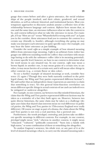 2.

DISCOURSE ANALYSIS

29

guage that comes before and after a given utterance, the social relationships of the people involved, and their ethnic, gendered, and sexual
identities, as well as cultural, historical, and institutional factors. Most contemporary approaches to discourse analysis assume a reflexive view of the
relationship between language and context. Reflexive here means that, at
one and the same time, an utterance influences what we take the context to
be, and context influences what we take the utterance to mean. For example, if I say “How are ya?” versus “Whatnthehell is wrong with you?” as I pass
you in the corridor, these utterances lead you to construe the context in a
certain way (friendly vs. hostile), although everything else going on may
make you interpret each utterance in quite specific ways—for example, you
may hear the latter utterance as just kidding.
Consider the word coffee as a simple example of how situated meaning
differs from utterance-type meaning. Coffee is an arbitrary form (other languages use different sounding words for coffee) that correlates with meanings having to do with the substance coffee (this is its meaning potential).
At a more specific level, however, we have to use context to determine what
the word means in any situated way. In one context, coffee may mean a
brown liquid; in another one, it may mean grains of a certain sort; in another, it may mean berries of a certain sort; and it will mean other things in
other contexts (e.g., a certain flavor or skin color).
To see a further example of situated meanings at work, consider Sentence (1) again (“Though they were both narrowly confined to the privileged classes, the Whig and Tory parties represented different factions”).
We said earlier that an independent clause represents an assertion (a claim
that something is true). Yet this general form–function correlation can
mean different specific things in actual contexts of use and can indeed even
be mitigated or undercut altogether.
For example, in one context, say between two like-minded historians, the
claim that the Whig and Tory parties represented different factions may be
taken as a reminder of a fact they both agree on. However, between two
quite diverse historians, the same claim may be taken as a challenge (despite your claim that shared class interests mean no real difference in political parties, the Whig and Tory parties in 17th-century England were really
different). Of course on stage as part of a drama, the claim about the Whig
and Tory parties is not even a real assertion, but a pretend one.
Furthermore, the words privileged, contending, and factions take on different specific meanings in different contexts. For example, in one context,
privileged might mean “rich,” whereas in another context, it might mean
“educated,” “cultured,” “politically connected,” “born into a family with
high status,” or some combination of these or something else altogether.
To analyze Gagnon’s sentence, his whole text, or any part of it at the
level of situated meanings—that is, to carry out the situated meaning task—

TLFeBOOK

 