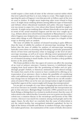 30

GEE

would require a close study of some of the relevant contexts within which
that text is placed and that it, in turn, helps to create. This might mean inspecting the parts of Gagnon’s text that precede or follow a part of the text
we want to analyze. It might mean inspecting other texts related to Gagnon’s. It might mean studying debates among different types of historians
and debates about educational standards and policy (because Gagnon’s
text was meant to argue for a view about what history should be taught in
schools). It might mean studying these debates historically across time and
in terms of the actual situations Gagnon and his text were caught up in
(e.g., debates about new school history standards in Massachusetts—a state
where Gagnon once helped write a version of the standards). It might mean
many other things as well. Obviously there is no space in a chapter of this
scope to develop such an analysis.
The issue of validity for analyses of situated meaning is quite different
than the issue of validity for analyses of utterance-type meanings. We saw
before that the issue of validity for analyses of utterance-type meanings
basically comes down to choosing and defending a particular grammatical
theory of how form and function relate in language at the level of utterance-type meanings, as well as of course offering correct grammatical and
semantic descriptions of one’s data. However, the issue of validity for analyses of situated meaning is much harder. In fact it involves a deep problem
known as the frame problem.
The frame problem is this: Any aspect of context can affect the meaning
of an (oral or written) utterance. Context, however, is indefinitely large,
ranging from local matters like the positioning of bodies and eye gaze,
through people’s beliefs, to historical, institutional, and cultural settings.
No matter how much of the context we have considered in offering an interpretation of an utterance, there is always the possibility of considering
other and additional aspects of the context, and these new considerations
may change how we interpret the utterance. Where do we cut off consideration of context? How can we be sure any interpretation is right if considering further aspects of the context might well change that interpretation?
Let me give an example of a case where changing how much of the context of an utterance we consider changes significantly the interpretation we
give to that utterance. Biologist Roger Lewontin (1991) pointed out in his
book Biology as Ideology that it is a truism in medical science that the cause of
tuberculosis is the tubercle bacillus. Lewontin went on to point out that tuberculosis was a common disease in the sweatshops and factories of the 19th
century, whereas it was much less common among rural people and in the
upper classes. So why don’t we conclude that the cause of tuberculosis is
not the tubercle bacillus, but unregulated industrial capitalism? In fact in
light of the history of health and disease in modern Europe, that explanation makes good sense. An examination of the causes of death, first system-

TLFeBOOK

 
