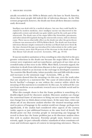 2.

DISCOURSE ANALYSIS

31

atically recorded in the 1830s in Britain and a bit later in North America,
shows that most people did indeed die of infectious diseases. As the 19th
century progressed, however, the death rate from all these diseases continuously decreased:
Smallpox was dealt with by a medical advance, but one that could hardly be
claimed by modern medicine, since smallpox vaccine was discovered in the
eighteenth century and already was quite widely used by the early part of the
nineteenth. The death rates of the major killers like bronchitis, pneumonia,
and tuberculosis fell regularly during the nineteenth century, with no obvious
cause. There was no observable effect on the death rate after the germ theory
of disease was announced in 1876 by Robert Koch. The death rate from these
infectious diseases simply continued to decline as if Koch had never lived. By
the time chemical therapy was introduced for tuberculosis in the earlier part
of this century, more than 90 percent of the decrease in the death rate from
that disease had already occurred. (Lewontin, 1991, pp. 43–44)

It was not modern sanitation or less crowding in cities that led to the progressive reductions in the death rate because the major killers in the 19th
century were respiratory and not waterborne, and parts of our cities are as
crowded today as they were in the 1850s. More likely, Lewontin argued, the
reduction in death from infectious diseases is due to general improvement
in nutrition related to an increase in the real wage in developed countries:
“In countries like Brazil today, infant mortality rises and falls with decreases
and increases in the minimum wage” (Lewontin, 1991, p. 44).
Lewontin showed that the meaning—in this case, even the truth value
that one attaches to a statement like “the cause of tuberculosis is the tubercle bacillus”—changes as one widens the context within which the
meaning of this statement is considered. In this case, he widened the context from medicine as an academic research area to include social and industrial concerns.
What this example shows is that the frame problem is something of a
double-edged sword for discourse analysis. Discourse analysts can change
the contextual frame of utterances to bring out new meanings—ones that
may change how we think about certain issues. At the same time, critics can
always ask of any discourse analysis whether the situated meanings attributed to pieces of language in the analysis would not change, perhaps even
significantly, if the analyst had considered other aspects of the context
(wider aspects or just additional features at the same level of detail). We
should point out that everyday people in interpreting any language directed to them face the frame problem just as do discourse analysts when
they seek to analyze discourse. Everyday people must, however unconsciously, apply (in part culturally relative) standards of what constitutes relevant and irrelevant aspects of context in interpreting utterances. That is,

TLFeBOOK

 