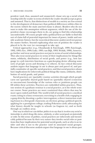 2.

DISCOURSE ANALYSIS

33

pendent (and, thus, assumed and unasserted) clause sets up a social relationship with the reader in terms of which the reader should accept as given
and assumed. That is, that distinctions of wealth in a society are less central
to the development of democracy than political differences within elites in
the society (which the main asserted clause is about). Readers who do not
want to make this assumption without argument, which the use of the dependent clause encourages them to do, are going to find this relationship
uncomfortable. Of course people with a political bent are liable to find this
sort of claim full of potential important for issues of power, inside and outside academic history, but the noncritical discourse analyst need not pursue
the matter further, beyond explicating what sort of position the reader is
placed in by the text (or encouraged to take up).
Critical approaches (e.g., Chouliaraki & Fairclough, 1999; Fairclough,
1992, 1995; Gee, 1999; Luke, 1995; van Dijk, 1993; Wodak, 1996), however,
go further and treat social practices not just in terms of social relationships.
They also treat social practices in terms of their implications for things like
status, solidarity, distribution of social goods, and power (e.g., how language in a job interview functions as a gate-keeping device allowing some
sorts of people access and denying it to others). In fact critical discourse
analysis argues that language in use is always part and parcel of, and partially constitutive of, specific social practices, and that social practices always
have implications for inherently political things like status, solidarity, distribution of social goods, and power.
Social practices are (partially) routine activities through which people
carry out (partially) shared goals based on (partially) shared (conscious
or unconscious) knowledge of the various roles or positions people can
fill within these activities. Practices are embedded within practices. Thus,
one session of a graduate seminar is a social practice, as is the whole seminar course. Some practices are more routinized than others that may be
more open ended and fluid. The world is full of social practices: a medical
exam; eating in a fancy restaurant; exercising in a health club; engaging in
a gang drive-by shooting; a police interrogation; a direct instruction reading lesson in a first-grade classroom; an election; giving a political speech;
applying for a prestigious college; trading Pokemon cards; advocating for
what history should be taught in schools (as Gagnon is); and so forth
through an endless array.
One way in which we can define politics is to say that it involves any social relationships in which things like status, solidarity, or other social goods are potentially
at stake. In this sense of politics, social practices are inherently and inextricably political because by their very nature they involve social roles or positions that have implications for potential social goods, such as who is an insider and who is not to the practice (and its associated social groups).
Because critical discourse analysis argues that language in use is always part

TLFeBOOK

 