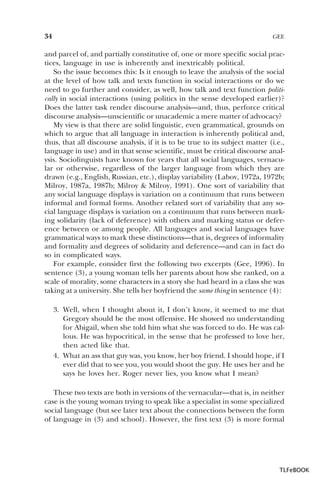34

GEE

and parcel of, and partially constitutive of, one or more specific social practices, language in use is inherently and inextricably political.
So the issue becomes this: Is it enough to leave the analysis of the social
at the level of how talk and texts function in social interactions or do we
need to go further and consider, as well, how talk and text function politically in social interactions (using politics in the sense developed earlier)?
Does the latter task render discourse analysis—and, thus, perforce critical
discourse analysis—unscientific or unacademic a mere matter of advocacy?
My view is that there are solid linguistic, even grammatical, grounds on
which to argue that all language in interaction is inherently political and,
thus, that all discourse analysis, if it is to be true to its subject matter (i.e.,
language in use) and in that sense scientific, must be critical discourse analysis. Sociolinguists have known for years that all social languages, vernacular or otherwise, regardless of the larger language from which they are
drawn (e.g., English, Russian, etc.), display variability (Labov, 1972a, 1972b;
Milroy, 1987a, 1987b; Milroy & Milroy, 1991). One sort of variability that
any social language displays is variation on a continuum that runs between
informal and formal forms. Another related sort of variability that any social language displays is variation on a continuum that runs between marking solidarity (lack of deference) with others and marking status or deference between or among people. All languages and social languages have
grammatical ways to mark these distinctions—that is, degrees of informality
and formality and degrees of solidarity and deference—and can in fact do
so in complicated ways.
For example, consider first the following two excerpts (Gee, 1996). In
sentence (3), a young woman tells her parents about how she ranked, on a
scale of morality, some characters in a story she had heard in a class she was
taking at a university. She tells her boyfriend the same thing in sentence (4):
3. Well, when I thought about it, I don’t know, it seemed to me that
Gregory should be the most offensive. He showed no understanding
for Abigail, when she told him what she was forced to do. He was callous. He was hypocritical, in the sense that he professed to love her,
then acted like that.
4. What an ass that guy was, you know, her boy friend. I should hope, if I
ever did that to see you, you would shoot the guy. He uses her and he
says he loves her. Roger never lies, you know what I mean?
These two texts are both in versions of the vernacular—that is, in neither
case is the young woman trying to speak like a specialist in some specialized
social language (but see later text about the connections between the form
of language in (3) and school). However, the first text (3) is more formal

TLFeBOOK

 