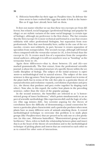 36

GEE

6. Heliconius butterflies lay their eggs on Passiflora vines. In defense the
vines seem to have evolved fake eggs that make it look to the butterflies as if eggs have already been laid on them.
It does not matter whether we say that these two excerpts are from different, but related, social languages (professional biology and popular biology) or are stylistic variants of the same social language (a certain type
of biology), although my preference is the first choice. The fact remains
that the first excerpt (5) is more technical and formal in a way that creates
solidarity with other professional biologists, but separation from nonprofessionals. Note that more formality here, unlike in the case of the vernacular, creates more solidarity, in part, because it creates separation of
specialists from nonspecialists. The second excerpt, although still formal
when compared with the vernacular variant in (4), is less formal than the
excerpt in (5). It creates much less of a separation from the nonprofessional audience, although it is still not anywhere near as “bonding” as the
vernacular form in (4).
Again these differences—that is, those between (5) and (6)—are
marked grammatically. The first extract, from the professional scientific
journal, is about the conceptual structure of a specific theory within the scientific discipline of biology. The subject of the initial sentence is experiments—a methodological tool in natural science. The subject of the next
sentence is these egg mimics: Note how plant parts are named not in terms of
the plant itself, but in terms of the role they play in a particular theory of
natural selection and evolution—namely, coevolution of predator and prey
(i.e., the theory that predator and prey evolve together by shaping each
other). Note also, in this regard, the earlier host plants in the preceding
sentence, rather than the vines of the popular passage.
In the second sentence, the butterflies are referred to as “a host-restricted group of insect herbivores,” which points simultaneously to an aspect of scientific methodology (like experiments did) and the logic of a theory (like egg mimics did). Any scientist arguing for the theory of
coevolution faces the difficulty of demonstrating a causal connection between a particular plant characteristic and a particular predator when most
plants have so many different sorts of animals attacking them. A central
methodological technique to overcome this problem is to study plant
groups (like Passiflora vines) that are preyed on by only one or a few predators (in this case, Heliconius butterflies). “Host-restricted group of insect
herbivores,” then, refers to both the relationship between plant and insect
that is at the heart of the theory of coevolution and to the methodological
technique of picking plants and insects that are restricted to each other so
as to control for other sorts of interactions.

TLFeBOOK

 