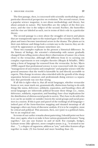 2.

DISCOURSE ANALYSIS

37

The first passage, then, is concerned with scientific methodology and a
particular theoretical perspective on evolution. The second extract, from
a popular science magazine, is not about methodology and theory, but
about animals in nature. The butterflies are the subject of the first sentence, and the vine is the subject of the second. Further, the butterflies
and the vine are labeled as such, not in terms of their role in a particular
theory.
The second passage is a story about the struggles of insects and plants
that are transparently open to the trained gaze of the scientist. Further, the
plant and insect become intentional actors in the drama: The plants act in
their own defense and things look a certain way to the insects; they are deceived by appearances as humans sometimes are.
These two examples replicate in the present a historical difference. In
the history of biology, the scientist’s relationship with nature gradually
changed from telling stories about direct observations of nature (in a form
closer to the vernacular, although still different from it) to carrying out
complex experiments to test complex theories (Shapin & Schaffer, 1985)
using a form of language far removed from the vernacular. In fact, Myers
(1990) argued that professional science is now concerned with the expert
“management of uncertainty and complexity” and popular science with the
general assurance that the world is knowable by and directly accessible to
experts. This change in science also coincided with the growth of the sharp
separation between amateurs and professionals doing science—a separation that previously was not that strong.
If all this is right—that is, that all social languages, whether vernacular
forms or not, must mark out, grammatically, distinctions having to do with
things like status, deference, solidarity, separation, and bonding—then all
social languages are inherently political because these things (i.e., status,
deference, solidarity, separation, and bonding) have clear implications for
the distribution of obvious social goods in society. They have to do with who
is or can be an insider or outsider vis-à-vis the social groups and social practices in a society. If this is part and parcel of the workings of all language—
indeed part of the form–function mapping and situated meanings of all
language—then any form of discourse analysis, if it is to be complete, must
be critical and political. This amounts, then, not (just) to a political claim,
but to an empirical one.
In terms of our earlier remarks about patterning, I should point out here
that, once again, what is at stake is how various grammatical features “hang
together,” not any one feature in and of itself. For example, hedges,
Latinate terms (like offensive), more complex syntax (e.g., “it seemed to me
that . . .”), a degree of vagueness, address as “you,” and other features all go
together to make (3) less formal and more bonding than (4).

TLFeBOOK

 