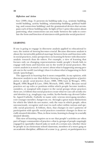 38

GEE

Reflection and Action
Gee (1999, chap. 5) presents six building tasks (e.g., semiotic building,
world building, activity building, relationship building, political building, and connection building) and the grammatical devices that accompany each of these building tasks. In light of Gee’s prior discussion about
patterning, what connections can you make between the tasks to correlate the form and function of utterances with particular social practices?

LEARNING
If one is going to engage in discourse analysis applied to educational issues, the notion of learning becomes crucial. Because discourse analysis is
about the inextricably political marriage between form and function within social practices, some perspectives on learning fit better with discourseanalytic research than do others. For example, a view of learning that
focuses only on changing representations inside people’s heads fails to
engage with form and function out in the world of social practices. Discourse analysis is as much (or more) about what is happening among people out in the world (sociology) than it is about what is happening in their
minds (psychology).
The approach to learning that is most compatible, in my opinion, with
discourse analysis is one that defines learning as changing patterns of participation in specific social practices (Lave, 1988, 1996; Lave & Wenger, 1991;
Rogoff, 1990; Rogoff & Lave, 1984; Wertsch, 1985, 1991). Because social
practices set up roles or positions within which people become insiders,
outsiders, or marginal with respect to the social groups whose practices
these are, it follows that social practices create what we can call socially situated identities (e.g., tough-guy cop, rookie, by-the-books cop; devout Catholic, lapsed Catholic, Catholic in name only; veteran street-gang member,
core younger member, hanger-on; etc. through a great many distinctions
for which the labels do not matter, only the ways in which people, often
unconsciously, recognize and react to each other within various and specific social practices). It follows, then, that changes in one’s patterns of
participation with specific social practices constitute changes in these socially situated identities. Thus, in these terms, learning is change in a socially
situated identity.
This view of learning requires us to see that people’s activities are often
part of larger communities of practice—that is, groups of people ongoingly
engaged in (partially) shared tasks or work of a certain sort, whether these
be people in an elementary school classroom, members of a street gang or
an academic discipline, affiliates of a cause (e.g., greens), or participants in a

TLFeBOOK

 