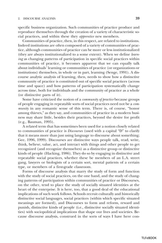 2.

DISCOURSE ANALYSIS

39

specific business organization. Such communities of practice produce and
reproduce themselves through the creation of a variety of characteristic social practices, and within these they apprentice new members.
Communities of practice, then, in this respect, are related to institutions.
Indeed institutions are often composed of a variety of communities of practice, although communities of practice can be more or less institutionalized
(they are always institutionalized to a some extent). When we define learning as changing patterns of participation in specific social practices within
communities of practice, it becomes apparent that we can equally talk
about individuals’ learning or communities of practice (or organizations or
institutions) themselves, in whole or in part, learning (Senge, 1991). A discourse analytic analysis of learning, then, needs to show how a distinctive
community of practice is constituted out of specific social practices (across
time and space) and how patterns of participation systematically change
across time, both for individuals and the community of practice as a whole
(or distinctive parts of it).
Some have criticized the notion of a community of practice because groups
of people engaging in repeatable sorts of social practices need not be a community in any romantic sense of this term. There is, of course, “honor
among thieves,” as they say, and communities of practice in a modern business may share little, besides their practices, beyond the desire for profit
(e.g., Bauman, 1995).
A related term that has sometimes been used for a notion closely related
to communities of practice is Discourses (used with a capital “D” to clarify
that it means more than just using language to discourse about something;
Gee, 1996, 1999). Discourses are distinctive ways people talk, read, write,
think, believe, value, act, and interact with things and other people to get
recognized (and recognize themselves) as a distinctive group or distinctive
kinds of people (Hacking, 1986). They do so by engaging in distinctive and
repeatable social practices, whether these be members of an L.A. street
gang, lawyers or biologists of a certain sort, mental patients of a certain
type, or members of a first-grade classroom.
Forms of discourse analysis that marry the study of form and function
with the study of social practices, on the one hand, and the study of changing patterns of participation within communities of practice or Discourses,
on the other, tend to place the study of socially situated identities at the
heart of the enterprise. It is here, too, that a good deal of the educational
implications of such work follows. Schools recruit culturally and historically
distinctive social languages, social practices (within which specific situated
meanings are formed), and Discourses to form and reform, reward and
punish, distinctive kinds of people (i.e., distinctive socially situated identities) with sociopolitical implications that shape our lives and societies. Because discourse analysis, construed in the sorts of ways I have here con-

TLFeBOOK

 