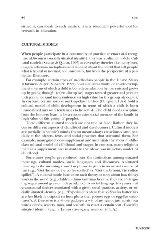40

GEE

strued it, can speak to such matters, it is a potentially powerful tool for
research in education.

CULTURAL MODELS
When people participate in a community of practice or enact and recognize a Discourse (socially situated identity), they learn cultural models. Cultural models (Strauss & Quinn, 1997) are everyday theories (i.e., storylines,
images, schemas, metaphors, and models) about the world that tell people
what is typical or normal, not universally, but from the perspective of a particular Discourse.
For example, certain types of middle-class people in the United States
(Harkness, Super, & Keefer, 1992) hold a cultural model of child development in terms of which a child is born dependent on her parents and grows
up by going through (often disruptive) stages toward greater and greater
independence (and independence is a high value for this group of people).
In contrast, certain sorts of working-class families (Philipsen, 1975) hold a
cultural model of child development in terms of which a child is born
unsocialized and with tendencies to be selfish. The child needs discipline
from the home to learn to be a cooperative social member of the family (a
high value of this group of people).
These different cultural models are not true or false. Rather, they focus on different aspects of childhood and development. Cultural models
are partially in people’s minds (by no means always consciously) and partially in the objects, texts, and social practices that surround them. For
example, many guidebooks supplement and instantiate the above middleclass cultural model of childhood and stages. In contrast, many religious
materials supplement and instantiate the above working-class model of
childhood.
Sometimes people get confused over the distinctions among situated
meanings, cultural models, social languages, and Discourses. A situated
meaning is the meaning a word or phrase is given in an actual context of
use (e.g., “Get the mop, the coffee spilled” vs. “Get the broom, the coffee
spilled”). A cultural model is an often tacit theory or story about how things
work in the world (e.g., children throw tantrums because they are undergoing stages toward greater independence). A social language is a pattern of
grammatical devices associated with a given social practice, activity, or socially situated identity (e.g., “Experiments show that Heliconius butterflies
are less likely to oviposit on host plants that possess eggs or egg-like structures”). A Discourse is a whole package: a way of using not just words, but
words, deeds, objects, tools, and so forth to enact a certain sort of socially
situated identity (e.g., a Latino street-gang member in L.A.).

TLFeBOOK

 