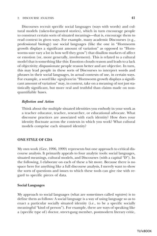 2.

DISCOURSE ANALYSIS

41

Discourses recruit specific social languages (ways with words) and cultural models (taken-for-granted stories), which in turn encourage people
to construct certain sorts of situated meanings—that is, encourage them to
read context in given ways. For example, many academic Discourses (e.g.,
professional biology) use social languages (like the one in “Hornworm
growth displays a significant amount of variation” as opposed to “Hornworms sure vary a lot in how well they grow”) that disallow markers of affect
or emotion (or, more generally, involvement). This is related to a cultural
model that is something like this: Emotion clouds reason and leads to a lack
of objectivity; dispassionate people reason better and are objective. In turn,
this may lead people in these sorts of Discourses to interpret words and
phrases in their social languages, in actual contexts of use, in certain ways.
For example, a word like significant in “Hornworm growth displays a significant amount of variation” may, in context, take on a meaning of not just statistically significant, but more real and truthful than claims made on nonquantifiable bases.
Reflection and Action
Think about the multiple situated identities you embody in your work as
a teacher educator, teacher, researcher, or educational advocate. What
discourse practices are associated with each identity? How does your
identity fluctuate across the contexts in which you work? What cultural
models comprise each situated identity?

ONE STYLE OF CDA
My own work (Gee, 1996, 1999) represents but one approach to critical discourse analysis. It primarily appeals to four analytic tools: social languages,
situated meanings, cultural models, and Discourses (with a capital “D”). In
the following, I elaborate on each of these a bit more. Because there is no
space here for anything like a full discourse analysis, I merely want to show
the sorts of questions and issues to which these tools can give rise with regard to specific pieces of data.
Social Languages
My approach to social languages (what are sometimes called registers) is to
define them as follows: A social language is a way of using language so as to
enact a particular socially situated identity (i.e., to be a specific socially
meaningful “kind of person”). For example, there are ways of speaking like
a (specific type of) doctor, street-gang member, postmodern literary critic,

TLFeBOOK

 