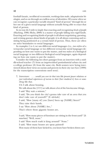 42

GEE

football fanatic, neoliberal economist, working-class male, adaptationist biologist, and so on through an endless array of identities. Of course often we
can recognize a particular socially situated “kind of person” through his or
her use of a given social language without actually being able to enact that
kind of person.
In no way do I wish to imply that enacting and recognizing kinds of people
(Hacking, 1986; Hicks, 2000) is a matter of people falling into rigid kinds.
Enacting and recognizing kinds of people is all about negotiating, guessing,
and revising guesses about kinds of people; it is all about contesting and resisting being positioned as a certain kind of person. Thus, there are often
no strict boundaries to social languages.
In examples 1 to 4, we saw different social languages (i.e., two styles of a
vernacular social language or two different vernacular social languages depending on how one wants to put the matter, and two styles of a biological
social language or two different biological social languages, again depending on how one wants to put the matter).
Consider the following two short passages from an interview with a middle-school teacher (7) from an impoverished postindustrial urban city and
a college professor (8) from the same city. Both women were being interviewed about their views on racism and poverty in their city (see Gee [1999]
for the transcription conventions used next).
7. Interviewer: . . . would you ever tie that into like present power relations or
just individual experiences of racism in their [her student’s] lives or something like that.
Uh I talk about housing,
We talk about the [????] we talk about a lot of the low-income things,
I said “Hey wait a minute,”
I said, “Do you think the city’s gonna take care of an area that you
don’t take care of yourself?” [I: uh-huh]
I said, “How [many of] you [have] been up [NAME] Street?”
They raise their hands,
I say “How about [NAME] Ave.,”
That’s where those gigantic houses are,
...
I said, “How many pieces of furniture are sitting in the front yard?” [I:
mm-hm] “Well, none.”
I said “How much trash is lying around?” None.”
I said, “How many houses are spray painted?
How many of them have kicked in, you know have broken down cars

TLFeBOOK

 