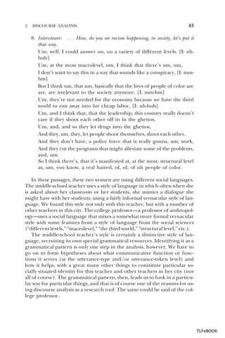2.

DISCOURSE ANALYSIS

43

8. Interviewer: . . . How, do you see racism happening, in society, let’s put it
that way.
Um, well, I could answer on, on a variety of different levels. [I: uhhuh]
Um, at the most macrolevel, um, I think that there’s um, um,
I don’t want to say this in a way that sounds like a conspiracy, [I: mmhm]
But I think um, that um, basically that the lives of people of color are
are, are irrelevant to the society anymore. [I: mm-hm]
Um, they’re not needed for the economy because we have the third
world to run away into for cheap labor, [I: uh-huh]
Um, and I think that, that the leadership, this country really doesn’t
care if they shoot each other off in in the ghettos,
Um, and, and so they let drugs into the ghettos,
And they, um, they, let people shoot themselves, shoot each other,
And they don’t have, a police force that is really gonna, um, work,
And they cut the programs that might alleviate some of the problems,
and, um.
So I think there’s, that it’s manifested at, at the most, structural level
as, um, you know, a real hatred, of, of, of uh people of color.
In these passages, these two women are using different social languages.
The middle-school teacher uses a style of language in which often when she
is asked about her classroom or her students, she mimics a dialogue she
might have with her students, using a fairly informal vernacular style of language. We found this style not only with this teacher, but with a number of
other teachers in this city. The college professor—a professor of anthropology—uses a social language that mixes a somewhat more formal vernacular
style with some features from a style of language from the social sciences
(“different levels,” “macrolevel,” “the third world,” “structural level,” etc.).
The middle-school teacher’s style is certainly a distinctive style of language, recruiting its own special grammatical resources. Identifying it as a
grammatical pattern is only one step in the analysis, however. We have to
go on to form hypotheses about what communicative function or functions it serves (at the utterance-type and/or utterance-token level) and
how it helps, with a great many other things to constitute particular socially situated identity for this teacher and other teachers in her city (not
all of course). The grammatical pattern, then, leads us to look in a particular way for particular things, and that is of course one of the reasons for using discourse analysis as a research tool. The same could be said of the college professor.

TLFeBOOK

 