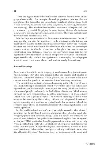 44

GEE

There are a good many other differences between the two forms of language shown earlier. For example, the college professor uses lots of words
and phrases for things that are social, but general and abstract (e.g., people
of color, the society, the economy, third world, cheap labor, the leadership, this country,
our leadership). The middle-school teacher uses more colloquial and concrete terms (e.g., a little bit, playing the game, teaching the kids, the low-income
things, wait a minute, gigantic houses, lying around ). There are syntactic and
discourse-level differences as well.
It is also important to note that these two women co-construct the social
language they use with the interviewer. In these interviews, the interviewer
nearly always asks the middle-school teacher her views as they are related to
or affect her role as a teacher in her classroom. Of course this encourages
answers that are local to her classroom, although it does not necessitate
constructing mini-dialogues. However, the interviewer never asks the college teacher about her views on racism and poverty in relation to her teaching or even her city, but in a more global way, encouraging the college professor to answer in a more theoretical and nationally focused way.
Situated Meanings
As we saw earlier, within social languages, words do not have just utterancetype meanings. They also have meanings that are specific and situated in
the actual contexts of their use. Words, phrases, and utterances in use act as
clues or cues that guide active construction of meaning in context.
The most interesting issue of situated meaning in the college professor’s
text involves trying to understand what her words for the social but abstract
agents she so emphasizes might mean: words like society (which can find certain sorts of people irrelevant), the leadership or this country (which cannot
care and can view certain sorts of people as expendable), or people in power
(which can have a point of view). The situated meaning of these terms
seems to be something like a “deep, hidden, and all-powerful structural
agent, operating at a national or global level, that operates behind the
scenes to cause effects on local circumstances whose real significance is not
readily apparent.”
In the middle-school teacher’s text, we might consider what situated
meanings can be attributed to words and phrases like job, white middle-class
brought up person, and low-income things. Given the rest of her interview not
printed here, it is clear that job here means something like “low, entry-level
service job.” White middle-class brought up person does not seem to mean only
White people, but people who, in situations where power and status are at
stake, “play the game.” Coupled with job as service job here, it seems to mean
also “people who behave subserviently even in lowly positions in something
like a Horatio Alger way.” Low-income things seems to mean, in the context of

TLFeBOOK

 