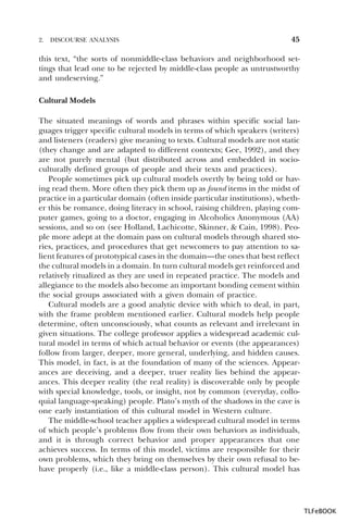 2.

DISCOURSE ANALYSIS

45

this text, “the sorts of nonmiddle-class behaviors and neighborhood settings that lead one to be rejected by middle-class people as untrustworthy
and undeserving.”
Cultural Models
The situated meanings of words and phrases within specific social languages trigger specific cultural models in terms of which speakers (writers)
and listeners (readers) give meaning to texts. Cultural models are not static
(they change and are adapted to different contexts; Gee, 1992), and they
are not purely mental (but distributed across and embedded in socioculturally defined groups of people and their texts and practices).
People sometimes pick up cultural models overtly by being told or having read them. More often they pick them up as found items in the midst of
practice in a particular domain (often inside particular institutions), whether this be romance, doing literacy in school, raising children, playing computer games, going to a doctor, engaging in Alcoholics Anonymous (AA)
sessions, and so on (see Holland, Lachicotte, Skinner, & Cain, 1998). People more adept at the domain pass on cultural models through shared stories, practices, and procedures that get newcomers to pay attention to salient features of prototypical cases in the domain—the ones that best reflect
the cultural models in a domain. In turn cultural models get reinforced and
relatively ritualized as they are used in repeated practice. The models and
allegiance to the models also become an important bonding cement within
the social groups associated with a given domain of practice.
Cultural models are a good analytic device with which to deal, in part,
with the frame problem mentioned earlier. Cultural models help people
determine, often unconsciously, what counts as relevant and irrelevant in
given situations. The college professor applies a widespread academic cultural model in terms of which actual behavior or events (the appearances)
follow from larger, deeper, more general, underlying, and hidden causes.
This model, in fact, is at the foundation of many of the sciences. Appearances are deceiving, and a deeper, truer reality lies behind the appearances. This deeper reality (the real reality) is discoverable only by people
with special knowledge, tools, or insight, not by common (everyday, colloquial language-speaking) people. Plato’s myth of the shadows in the cave is
one early instantiation of this cultural model in Western culture.
The middle-school teacher applies a widespread cultural model in terms
of which people’s problems flow from their own behaviors as individuals,
and it is through correct behavior and proper appearances that one
achieves success. In terms of this model, victims are responsible for their
own problems, which they bring on themselves by their own refusal to behave properly (i.e., like a middle-class person). This cultural model has

TLFeBOOK

 