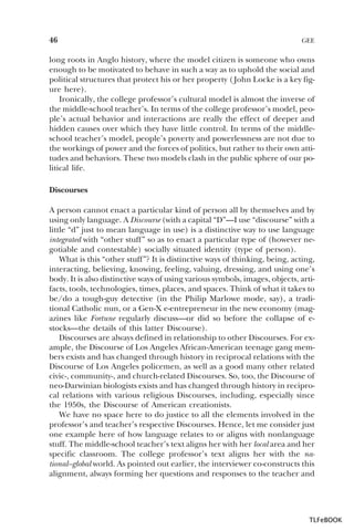 46

GEE

long roots in Anglo history, where the model citizen is someone who owns
enough to be motivated to behave in such a way as to uphold the social and
political structures that protect his or her property ( John Locke is a key figure here).
Ironically, the college professor’s cultural model is almost the inverse of
the middle-school teacher’s. In terms of the college professor’s model, people’s actual behavior and interactions are really the effect of deeper and
hidden causes over which they have little control. In terms of the middleschool teacher’s model, people’s poverty and powerlessness are not due to
the workings of power and the forces of politics, but rather to their own attitudes and behaviors. These two models clash in the public sphere of our political life.
Discourses
A person cannot enact a particular kind of person all by themselves and by
using only language. A Discourse (with a capital “D”—I use “discourse” with a
little “d” just to mean language in use) is a distinctive way to use language
integrated with “other stuff” so as to enact a particular type of (however negotiable and contestable) socially situated identity (type of person).
What is this “other stuff”? It is distinctive ways of thinking, being, acting,
interacting, believing, knowing, feeling, valuing, dressing, and using one’s
body. It is also distinctive ways of using various symbols, images, objects, artifacts, tools, technologies, times, places, and spaces. Think of what it takes to
be/do a tough-guy detective (in the Philip Marlowe mode, say), a traditional Catholic nun, or a Gen-X e-entrepreneur in the new economy (magazines like Fortune regularly discuss—or did so before the collapse of estocks—the details of this latter Discourse).
Discourses are always defined in relationship to other Discourses. For example, the Discourse of Los Angeles African-American teenage gang members exists and has changed through history in reciprocal relations with the
Discourse of Los Angeles policemen, as well as a good many other related
civic-, community-, and church-related Discourses. So, too, the Discourse of
neo-Darwinian biologists exists and has changed through history in reciprocal relations with various religious Discourses, including, especially since
the 1950s, the Discourse of American creationists.
We have no space here to do justice to all the elements involved in the
professor’s and teacher’s respective Discourses. Hence, let me consider just
one example here of how language relates to or aligns with nonlanguage
stuff. The middle-school teacher’s text aligns her with her local area and her
specific classroom. The college professor’s text aligns her with the national–global world. As pointed out earlier, the interviewer co-constructs this
alignment, always forming her questions and responses to the teacher and

TLFeBOOK

 