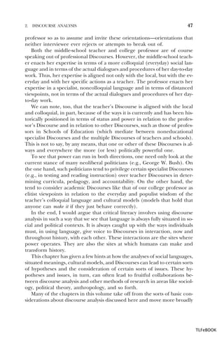 2.

DISCOURSE ANALYSIS

47

professor so as to assume and invite these orientations—orientations that
neither interviewee ever rejects or attempts to break out of.
Both the middle-school teacher and college professor are of course
speaking out of professional Discourses. However, the middle-school teacher enacts her expertise in terms of a more colloquial (everyday) social language and in terms of the actual dialogues and procedures of her day-to-day
work. Thus, her expertise is aligned not only with the local, but with the everyday and with her specific actions as a teacher. The professor enacts her
expertise in a specialist, noncolloquial language and in terms of distanced
viewpoints, not in terms of the actual dialogues and procedures of her dayto-day work.
We can note, too, that the teacher’s Discourse is aligned with the local
and colloquial, in part, because of the ways it is currently and has been historically positioned in terms of status and power in relation to the professor’s Discourse and in relation to other Discourses, such as those of professors in Schools of Education (which mediate between noneducational
specialist Discourses and the multiple Discourses of teachers and schools).
This is not to say, by any means, that one or other of these Discourses is always and everywhere the more (or less) politically powerful one.
To see that power can run in both directions, one need only look at the
current stance of many neoliberal politicians (e.g., George W. Bush). On
the one hand, such politicians tend to privilege certain specialist Discourses
(e.g., in testing and reading instruction) over teacher Discourses in determining curricula, pedagogy, and accountability. On the other hand, the
tend to consider academic Discourses like that of our college professor as
elitist viewpoints in relation to the everyday and populist wisdom of the
teacher’s colloquial language and cultural models (models that hold that
anyone can make it if they just behave correctly).
In the end, I would argue that critical literacy involves using discourse
analysis in such a way that we see that language is always fully situated in social and political contexts. It is always caught up with the ways individuals
must, in using language, give voice to Discourses in interaction, now and
throughout history, with each other. These interactions are the sites where
power operates. They are also the sites at which humans can make and
transform history.
This chapter has given a few hints at how the analyses of social languages,
situated meanings, cultural models, and Discourses can lead to certain sorts
of hypotheses and the consideration of certain sorts of issues. These hypotheses and issues, in turn, can often lead to fruitful collaborations between discourse analysis and other methods of research in areas like sociology, political theory, anthropology, and so forth.
Many of the chapters in this volume take off from the sorts of basic considerations about discourse analysis discussed here and move more broadly

TLFeBOOK

 