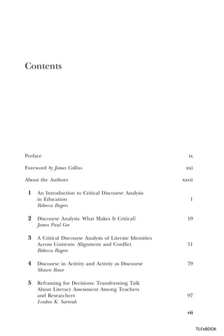 Contents

Preface
Foreword by James Collins
About the Authors

ix
xxi
xxvii

1 An Introduction to Critical Discourse Analysis
in Education
Rebecca Rogers

2 Discourse Analysis: What Makes It Critical?

1

19

James Paul Gee

3 A Critical Discourse Analysis of Literate Identities
Across Contexts: Alignment and Conflict
Rebecca Rogers

51

4 Discourse in Activity and Activity as Discourse

79

Shawn Rowe

5 Reframing for Decisions: Transforming Talk
About Literacy Assessment Among Teachers
and Researchers
Loukia K. Sarroub

97
vii
TLFeBOOK

 
