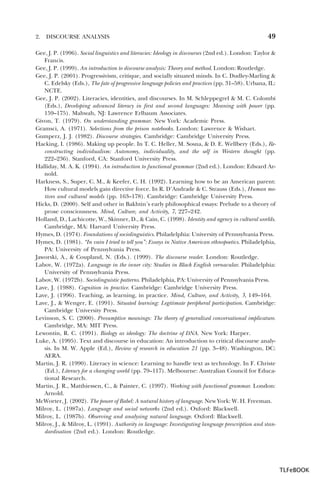 2.

DISCOURSE ANALYSIS

49

Gee, J. P. (1996). Social linguistics and literacies: Ideology in discourses (2nd ed.). London: Taylor &
Francis.
Gee, J. P. (1999). An introduction to discourse analysis: Theory and method. London: Routledge.
Gee, J. P. (2001). Progressivism, critique, and socially situated minds. In C. Dudley-Marling &
C. Edelsky (Eds.), The fate of progressive language policies and practices (pp. 31–58). Urbana, IL:
NCTE.
Gee, J. P. (2002). Literacies, identities, and discourses. In M. Schleppegrel & M. C. Colombi
(Eds.), Developing advanced literacy in first and second languages: Meaning with power (pp.
159–175). Mahwah, NJ: Lawrence Erlbaum Associates.
Givon, T. (1979). On understanding grammar. New York: Academic Press.
Gramsci, A. (1971). Selections from the prison notebooks. London: Lawrence & Wishart.
Gumperz, J. J. (1982). Discourse strategies. Cambridge: Cambridge University Press.
Hacking, I. (1986). Making up people. In T. C. Heller, M. Sosna, & D. E. Wellbery (Eds.), Reconstructing individualism: Autonomy, individuality, and the self in Western thought (pp.
222–236). Stanford, CA: Stanford University Press.
Halliday, M. A. K. (1994). An introduction to functional grammar (2nd ed.). London: Edward Arnold.
Harkness, S., Super, C. M., & Keefer, C. H. (1992). Learning how to be an American parent:
How cultural models gain directive force. In R. D’Andrade & C. Strauss (Eds.), Human motives and cultural models (pp. 163–178). Cambridge: Cambridge University Press.
Hicks, D. (2000). Self and other in Bakhtin’s early philosophical essays: Prelude to a theory of
prose consciousness. Mind, Culture, and Activity, 7, 227–242.
Holland, D., Lachicotte, W., Skinner, D., & Cain, C. (1998). Identity and agency in cultural worlds.
Cambridge, MA: Harvard University Press.
Hymes, D. (1974). Foundations of sociolinguistics. Philadelphia: University of Pennsylvania Press.
Hymes, D. (1981). “In vain I tried to tell you”: Essays in Native American ethnopoetics. Philadelphia,
PA: University of Pennsylvania Press.
Jaworski, A., & Coupland, N. (Eds.). (1999). The discourse reader. London: Routledge.
Labov, W. (1972a). Language in the inner city: Studies in Black English vernacular. Philadelphia:
University of Pennsylvania Press.
Labov, W. (1972b). Sociolinguistic patterns. Philadelphia, PA: University of Pennsylvania Press.
Lave, J. (1988). Cognition in practice. Cambridge: Cambridge University Press.
Lave, J. (1996). Teaching, as learning, in practice. Mind, Culture, and Activity, 3, 149–164.
Lave, J., & Wenger, E. (1991). Situated learning: Legitimate peripheral participation. Cambridge:
Cambridge University Press.
Levinson, S. C. (2000). Presumptive meanings: The theory of generalized conversational implicature.
Cambridge, MA: MIT Press.
Lewontin, R. C. (1991). Biology as ideology: The doctrine of DNA. New York: Harper.
Luke, A. (1995). Text and discourse in education: An introduction to critical discourse analysis. In M. W. Apple (Ed.), Review of research in education 21 (pp. 3–48). Washington, DC:
AERA.
Martin, J. R. (1990). Literacy in science: Learning to handle text as technology. In F. Christe
(Ed.), Literacy for a changing world (pp. 79–117). Melbourne: Australian Council for Educational Research.
Martin, J. R., Matthiessen, C., & Painter, C. (1997). Working with functional grammar. London:
Arnold.
McWorter, J. (2002). The power of Babel: A natural history of language. New York: W. H. Freeman.
Milroy, L. (1987a). Language and social networks (2nd ed.). Oxford: Blackwell.
Milroy, L. (1987b). Observing and analysing natural language. Oxford: Blackwell.
Milroy, J., & Milroy, L. (1991). Authority in language: Investigating language prescription and standardisation (2nd ed.). London: Routledge.

TLFeBOOK

 