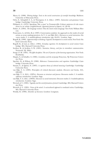 50

GEE

Myers, G. (1990). Writing biology: Texts in the social construction of scientific knowledge. Madison:
University of Wisconsin Press.
Ochs, E., Schegloff, E. A., & Thompson, S. A. (Eds.). (1997). Interaction and grammar. Cambridge: Cambridge University Press.
Philipsen, G. (1975). Speaking “like a man” in Teamsterville: Culture patterns of role enactment in an urban neighborhood. Quarterly Journal of Speech, 61, 26–39.
Pinker, S. (1994). The language instinct: How the mind creates language. New York: William Morrow.
Pomerantz, A., & Fehr, B. J. (1997). Conversation analysis: An approach to the study of social
action as sense making practices. In T. A. van Dijk (Ed.), Discourse as social interaction: Discourse studies 2: A multidisciplinary introduction (pp. 64–91). London: Sage.
Rogoff, B. (1990). Apprenticeship in thinking: Cognitive development in social context. New York: Oxford University Press.
Rogoff, B., & Lave, J. (Eds.). (1984). Everyday cognition: Its development in social context. Cambridge, MA: Harvard University Press.
Scollon, R., & Scollon, S. W. (1981). Narrative, literacy, and face in interethnic communication.
Norwood, NJ: Ablex.
Senge, P. M. (1991). The fifth discipline: The art & practice of the learning organization. New York:
Doubleday.
Shapin, S., & Schaffer, S. (1985). Leviathan and the air-pump. Princeton, NJ: Princeton University Press.
Sperber, D., & Wilson, D. (1986). Relevance: Communication and cognition. Cambridge: Cambridge University Press.
Strauss, C., & Quinn, N. (1997). A cognitive theory of cultural meaning. Cambridge: Cambridge
University Press.
van Dijk, T. A. (1993). Principles of critical discourse analysis. Discourse and Society, 4(2),
249–283.
van Dijk, T. A. (Ed.). (1997a). Discourse as structure and process: Discourses studies 1: A multidisciplinary introduction. London: Sage.
van Dijk, T. A. (Ed.). (1997b). Discourse as social interaction: Discourse studies 2: A multidisciplinary
introduction. London: Sage.
Wertsch, J. V. (1985). Vygotsky and the social formation of mind. Cambridge, MA: Harvard University Press.
Wertsch, J. V. (1991). Voices of the mind: A sociocultural approach to mediated action. Cambridge,
MA: Harvard University Press.
Wodak, R. (1996). Disorders of discourse. London: Longman.

TLFeBOOK

 